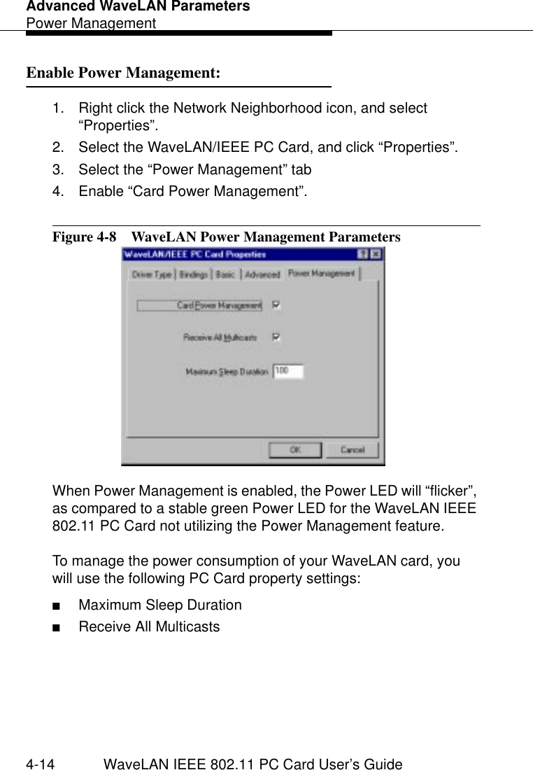 Advanced WaveLAN ParametersPower Management4-14 WaveLAN IEEE 802.11 PC Card User’s GuideEnable Power Management: 41. Right click the Network Neighborhood icon, and select “Properties”.2. Select the WaveLAN/IEEE PC Card, and click “Properties”.3. Select the “Power Management” tab 4. Enable “Card Power Management”.Figure 4-8  WaveLAN Power Management ParametersWhen Power Management is enabled, the Power LED will “flicker”, as compared to a stable green Power LED for the WaveLAN IEEE 802.11 PC Card not utilizing the Power Management feature.To manage the power consumption of your WaveLAN card, you will use the following PC Card property settings:■Maximum Sleep Duration■Receive All Multicasts