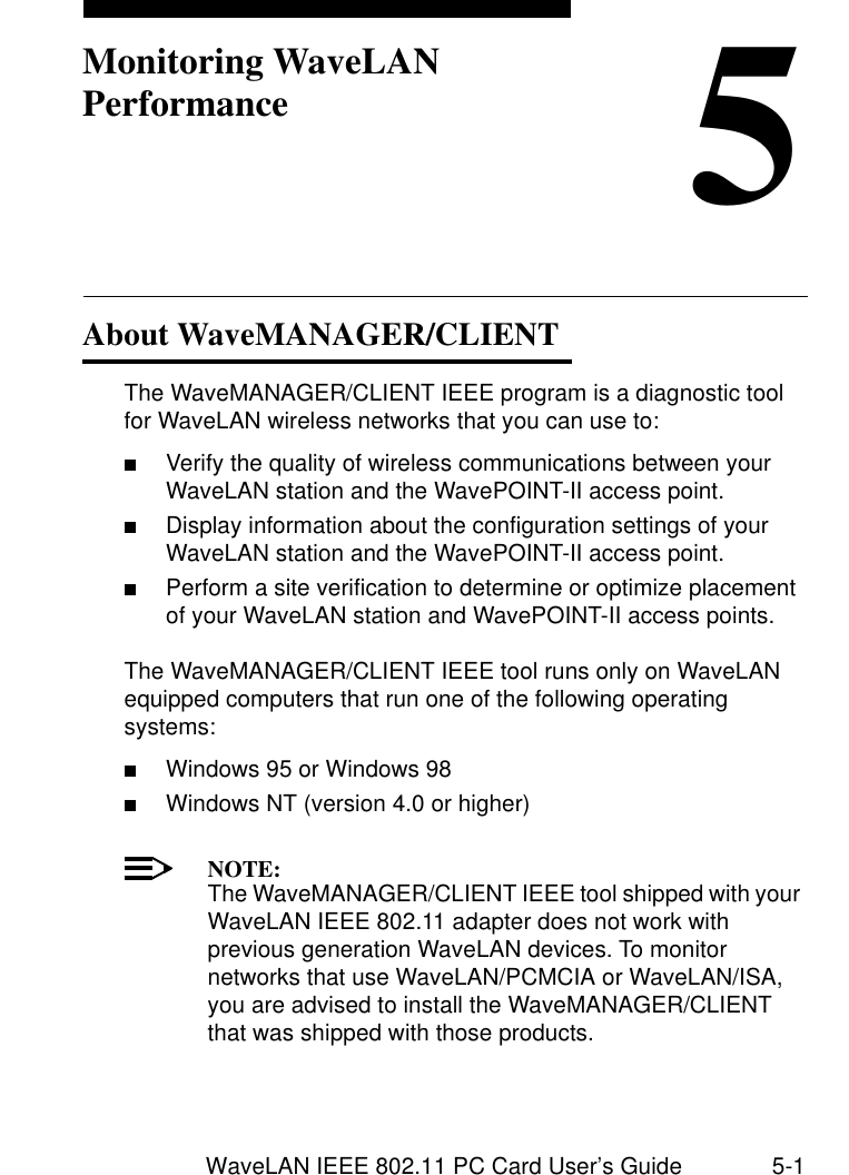 WaveLAN IEEE 802.11 PC Card User’s Guide 5-15Monitoring WaveLAN PerformanceAbout WaveMANAGER/CLIENT 5The WaveMANAGER/CLIENT IEEE program is a diagnostic tool for WaveLAN wireless networks that you can use to:■Verify the quality of wireless communications between your WaveLAN station and the WavePOINT-II access point.■Display information about the configuration settings of your WaveLAN station and the WavePOINT-II access point.■Perform a site verification to determine or optimize placement of your WaveLAN station and WavePOINT-II access points.The WaveMANAGER/CLIENT IEEE tool runs only on WaveLAN equipped computers that run one of the following operating systems:■Windows 95 or Windows 98■Windows NT (version 4.0 or higher)NOTE:The WaveMANAGER/CLIENT IEEE tool shipped with your WaveLAN IEEE 802.11 adapter does not work with previous generation WaveLAN devices. To monitor networks that use WaveLAN/PCMCIA or WaveLAN/ISA, you are advised to install the WaveMANAGER/CLIENT that was shipped with those products.