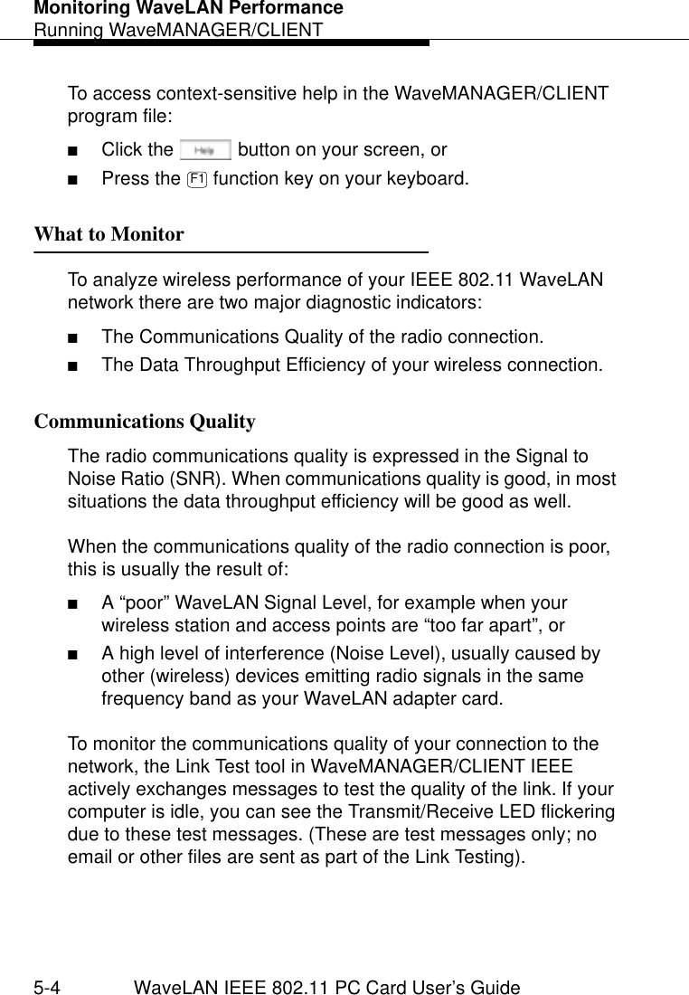 Monitoring WaveLAN PerformanceRunning WaveMANAGER/CLIENT5-4 WaveLAN IEEE 802.11 PC Card User’s GuideTo access context-sensitive help in the WaveMANAGER/CLIENT program file:■Click the  button on your screen, or ■Press the   function key on your keyboard.What to Monitor 5To analyze wireless performance of your IEEE 802.11 WaveLAN network there are two major diagnostic indicators: ■The Communications Quality of the radio connection.■The Data Throughput Efficiency of your wireless connection.Communications Quality  5The radio communications quality is expressed in the Signal to Noise Ratio (SNR). When communications quality is good, in most situations the data throughput efficiency will be good as well.When the communications quality of the radio connection is poor, this is usually the result of:■A “poor” WaveLAN Signal Level, for example when your wireless station and access points are “too far apart”, or■A high level of interference (Noise Level), usually caused by other (wireless) devices emitting radio signals in the same frequency band as your WaveLAN adapter card.To monitor the communications quality of your connection to the network, the Link Test tool in WaveMANAGER/CLIENT IEEE actively exchanges messages to test the quality of the link. If your computer is idle, you can see the Transmit/Receive LED flickering due to these test messages. (These are test messages only; no email or other files are sent as part of the Link Testing).F1