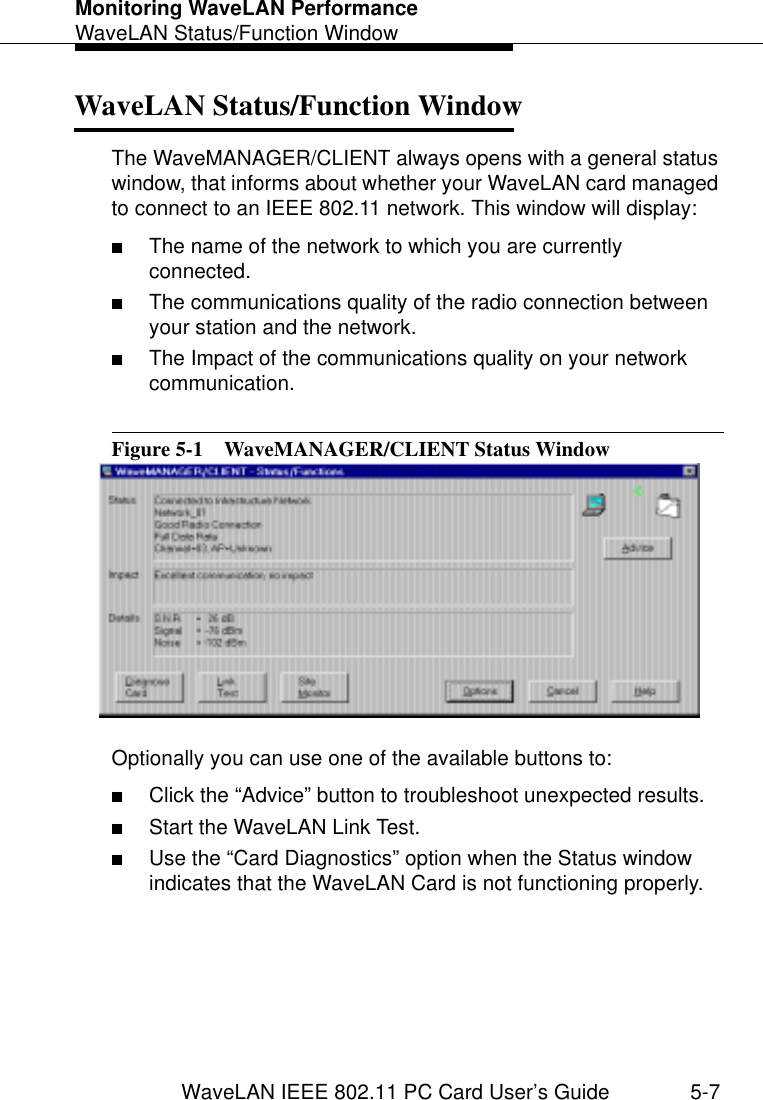 Monitoring WaveLAN PerformanceWaveLAN Status/Function WindowWaveLAN IEEE 802.11 PC Card User’s Guide 5-7WaveLAN Status/Function Window 5The WaveMANAGER/CLIENT always opens with a general status window, that informs about whether your WaveLAN card managed to connect to an IEEE 802.11 network. This window will display:■The name of the network to which you are currently connected.■The communications quality of the radio connection between your station and the network.■The Impact of the communications quality on your network communication.Figure 5-1  WaveMANAGER/CLIENT Status WindowOptionally you can use one of the available buttons to:■Click the “Advice” button to troubleshoot unexpected results.■Start the WaveLAN Link Test.■Use the “Card Diagnostics” option when the Status window indicates that the WaveLAN Card is not functioning properly.