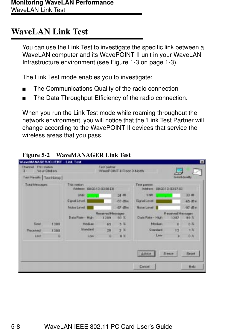 Monitoring WaveLAN PerformanceWaveLAN Link Test5-8 WaveLAN IEEE 802.11 PC Card User’s GuideWaveLAN Link Test  5You can use the Link Test to investigate the specific link between a WaveLAN computer and its WavePOINT-II unit in your WaveLAN Infrastructure environment (see Figure 1-3 on page 1-3).The Link Test mode enables you to investigate:■The Communications Quality of the radio connection■The Data Throughput Efficiency of the radio connection.When you run the Link Test mode while roaming throughout the network environment, you will notice that the ‘Link Test Partner will change according to the WavePOINT-II devices that service the wireless areas that you pass. Figure 5-2  WaveMANAGER Link Test