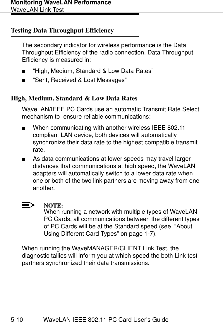 Monitoring WaveLAN PerformanceWaveLAN Link Test5-10 WaveLAN IEEE 802.11 PC Card User’s GuideTesting Data Throughput Efficiency 5The secondary indicator for wireless performance is the Data Throughput Efficiency of the radio connection. Data Throughput Efficiency is measured in:■“High, Medium, Standard &amp; Low Data Rates”■“Sent, Received &amp; Lost Messages”High, Medium, Standard &amp; Low Data Rates 5WaveLAN/IEEE PC Cards use an automatic Transmit Rate Select mechanism to  ensure reliable communications: ■When communicating with another wireless IEEE 802.11 compliant LAN device, both devices will automatically synchronize their data rate to the highest compatible transmit rate. ■As data communications at lower speeds may travel larger distances that communications at high speed, the WaveLAN adapters will automatically switch to a lower data rate when one or both of the two link partners are moving away from one another. NOTE:When running a network with multiple types of WaveLAN PC Cards, all communications between the different types of PC Cards will be at the Standard speed (see  “About Using Different Card Types” on page 1-7). When running the WaveMANAGER/CLIENT Link Test, the diagnostic tallies will inform you at which speed the both Link test partners synchronized their data transmissions.