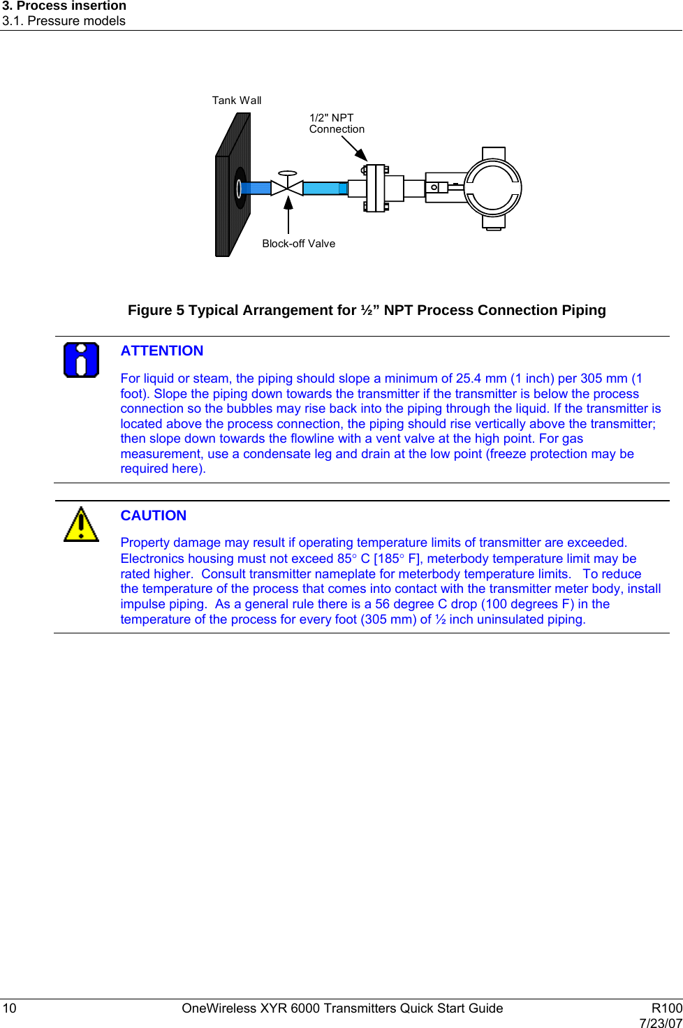 3. Process insertion 3.1. Pressure models 10  OneWireless XYR 6000 Transmitters Quick Start Guide   R100   7/23/07    Block-off Valve 1/2&quot; NPTConnectionTank Wall   Figure 5 Typical Arrangement for ½” NPT Process Connection Piping   ATTENTION For liquid or steam, the piping should slope a minimum of 25.4 mm (1 inch) per 305 mm (1 foot). Slope the piping down towards the transmitter if the transmitter is below the process connection so the bubbles may rise back into the piping through the liquid. If the transmitter is located above the process connection, the piping should rise vertically above the transmitter; then slope down towards the flowline with a vent valve at the high point. For gas measurement, use a condensate leg and drain at the low point (freeze protection may be required here).    CAUTION Property damage may result if operating temperature limits of transmitter are exceeded. Electronics housing must not exceed 85° C [185° F], meterbody temperature limit may be rated higher.  Consult transmitter nameplate for meterbody temperature limits.   To reduce the temperature of the process that comes into contact with the transmitter meter body, install impulse piping.  As a general rule there is a 56 degree C drop (100 degrees F) in the temperature of the process for every foot (305 mm) of ½ inch uninsulated piping.  