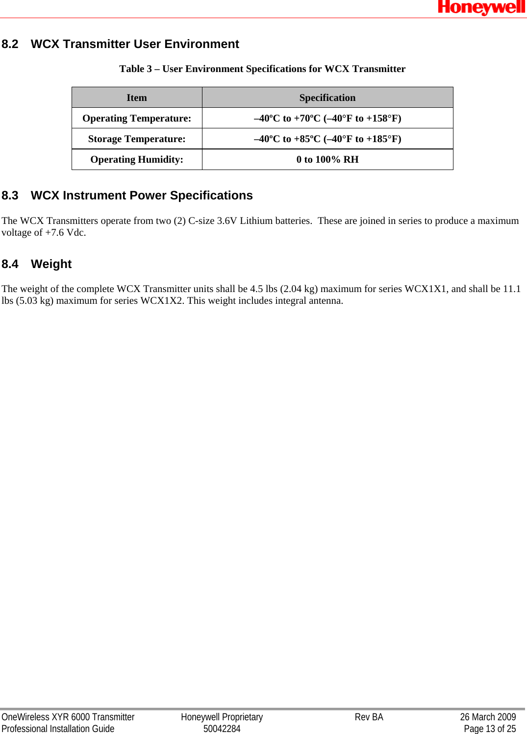   OneWireless XYR 6000 Transmitter  Honeywell Proprietary  Rev BA  26 March 2009 Professional Installation Guide  50042284    Page 13 of 25 8.2  WCX Transmitter User Environment   Table 3 – User Environment Specifications for WCX Transmitter  Item  Specification Operating Temperature:  –40ºC to +70ºC (–40°F to +158°F) Storage Temperature:  –40ºC to +85ºC (–40°F to +185°F) Operating Humidity:  0 to 100% RH  8.3  WCX Instrument Power Specifications  The WCX Transmitters operate from two (2) C-size 3.6V Lithium batteries.  These are joined in series to produce a maximum voltage of +7.6 Vdc.   8.4 Weight   The weight of the complete WCX Transmitter units shall be 4.5 lbs (2.04 kg) maximum for series WCX1X1, and shall be 11.1 lbs (5.03 kg) maximum for series WCX1X2. This weight includes integral antenna.  
