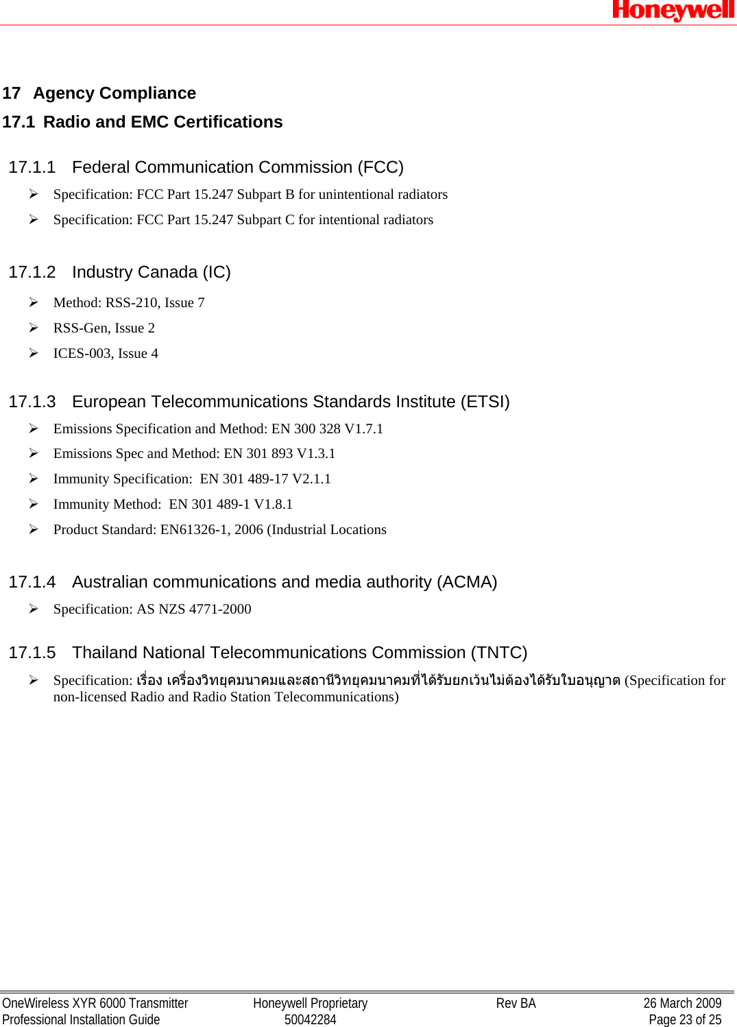   OneWireless XYR 6000 Transmitter  Honeywell Proprietary  Rev BA  26 March 2009 Professional Installation Guide  50042284    Page 23 of 25  17 Agency Compliance 17.1  Radio and EMC Certifications 17.1.1  Federal Communication Commission (FCC) ¾ Specification: FCC Part 15.247 Subpart B for unintentional radiators ¾ Specification: FCC Part 15.247 Subpart C for intentional radiators 17.1.2  Industry Canada (IC) ¾ Method: RSS-210, Issue 7 ¾ RSS-Gen, Issue 2 ¾ ICES-003, Issue 4 17.1.3 European Telecommunications Standards Institute (ETSI) ¾ Emissions Specification and Method: EN 300 328 V1.7.1 ¾ Emissions Spec and Method: EN 301 893 V1.3.1 ¾ Immunity Specification:  EN 301 489-17 V2.1.1 ¾ Immunity Method:  EN 301 489-1 V1.8.1 ¾ Product Standard: EN61326-1, 2006 (Industrial Locations 17.1.4 Australian communications and media authority (ACMA) ¾ Specification: AS NZS 4771-2000  17.1.5  Thailand National Telecommunications Commission (TNTC) ¾ Specification: เรื่อง เครื่องวิทยุคมนาคมและสถานีวิทยุคมนาคมที่ไดรับยกเวนไมตองไดรับใบอนุญาต (Specification for non-licensed Radio and Radio Station Telecommunications) 