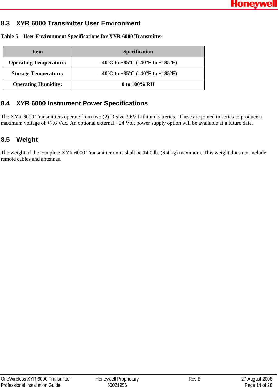   OneWireless XYR 6000 Transmitter  Honeywell Proprietary  Rev B  27 August 2008 Professional Installation Guide  50021956    Page 14 of 28 8.3  XYR 6000 Transmitter User Environment  Table 5 – User Environment Specifications for XYR 6000 Transmitter  Item  Specification Operating Temperature:  –40ºC to +85ºC (–40°F to +185°F) Storage Temperature:  –40ºC to +85ºC (–40°F to +185°F) Operating Humidity:  0 to 100% RH  8.4  XYR 6000 Instrument Power Specifications  The XYR 6000 Transmitters operate from two (2) D-size 3.6V Lithium batteries.  These are joined in series to produce a maximum voltage of +7.6 Vdc. An optional external +24 Volt power supply option will be available at a future date.  8.5  Weight   The weight of the complete XYR 6000 Transmitter units shall be 14.0 lb. (6.4 kg) maximum. This weight does not include remote cables and antennas.  