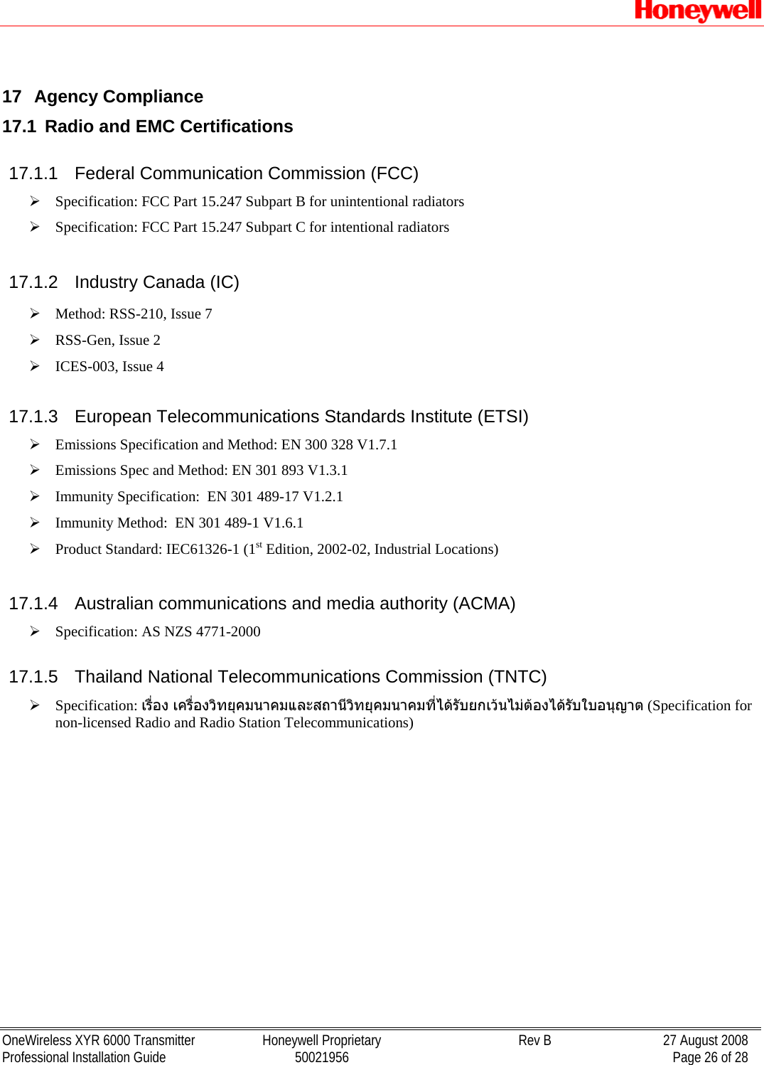   OneWireless XYR 6000 Transmitter  Honeywell Proprietary  Rev B  27 August 2008 Professional Installation Guide  50021956    Page 26 of 28  17  Agency Compliance 17.1  Radio and EMC Certifications 17.1.1  Federal Communication Commission (FCC) ¾ Specification: FCC Part 15.247 Subpart B for unintentional radiators ¾ Specification: FCC Part 15.247 Subpart C for intentional radiators 17.1.2  Industry Canada (IC) ¾ Method: RSS-210, Issue 7 ¾ RSS-Gen, Issue 2 ¾ ICES-003, Issue 4 17.1.3  European Telecommunications Standards Institute (ETSI) ¾ Emissions Specification and Method: EN 300 328 V1.7.1 ¾ Emissions Spec and Method: EN 301 893 V1.3.1 ¾ Immunity Specification:  EN 301 489-17 V1.2.1 ¾ Immunity Method:  EN 301 489-1 V1.6.1 ¾ Product Standard: IEC61326-1 (1st Edition, 2002-02, Industrial Locations) 17.1.4  Australian communications and media authority (ACMA) ¾ Specification: AS NZS 4771-2000  17.1.5  Thailand National Telecommunications Commission (TNTC) ¾ Specification: เรื่อง เครื่องวิทยุคมนาคมและสถานีวิทยุคมนาคมที่ไดรับยกเวนไมตองไดรับใบอนุญาต (Specification for non-licensed Radio and Radio Station Telecommunications) 