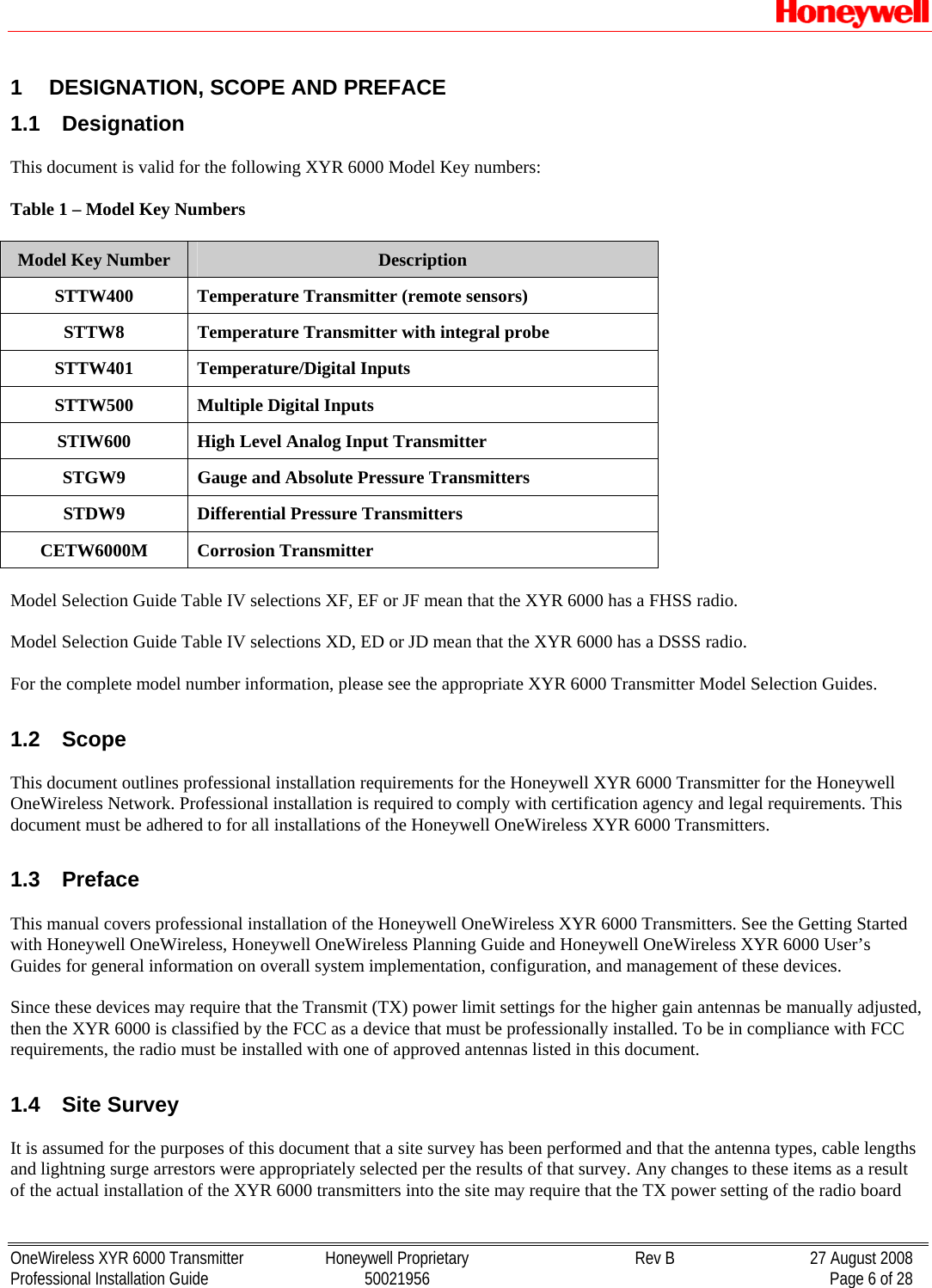   OneWireless XYR 6000 Transmitter  Honeywell Proprietary  Rev B  27 August 2008 Professional Installation Guide  50021956    Page 6 of 28 1  DESIGNATION, SCOPE AND PREFACE 1.1  Designation  This document is valid for the following XYR 6000 Model Key numbers:   Table 1 – Model Key Numbers  Model Key Number  Description STTW400  Temperature Transmitter (remote sensors) STTW8  Temperature Transmitter with integral probe STTW401 Temperature/Digital Inputs STTW500  Multiple Digital Inputs STIW600  High Level Analog Input Transmitter STGW9  Gauge and Absolute Pressure Transmitters STDW9  Differential Pressure Transmitters CETW6000M Corrosion Transmitter  Model Selection Guide Table IV selections XF, EF or JF mean that the XYR 6000 has a FHSS radio.  Model Selection Guide Table IV selections XD, ED or JD mean that the XYR 6000 has a DSSS radio.  For the complete model number information, please see the appropriate XYR 6000 Transmitter Model Selection Guides.  1.2  Scope  This document outlines professional installation requirements for the Honeywell XYR 6000 Transmitter for the Honeywell OneWireless Network. Professional installation is required to comply with certification agency and legal requirements. This document must be adhered to for all installations of the Honeywell OneWireless XYR 6000 Transmitters.   1.3  Preface  This manual covers professional installation of the Honeywell OneWireless XYR 6000 Transmitters. See the Getting Started with Honeywell OneWireless, Honeywell OneWireless Planning Guide and Honeywell OneWireless XYR 6000 User’s Guides for general information on overall system implementation, configuration, and management of these devices.  Since these devices may require that the Transmit (TX) power limit settings for the higher gain antennas be manually adjusted, then the XYR 6000 is classified by the FCC as a device that must be professionally installed. To be in compliance with FCC requirements, the radio must be installed with one of approved antennas listed in this document.  1.4  Site Survey  It is assumed for the purposes of this document that a site survey has been performed and that the antenna types, cable lengths and lightning surge arrestors were appropriately selected per the results of that survey. Any changes to these items as a result of the actual installation of the XYR 6000 transmitters into the site may require that the TX power setting of the radio board 