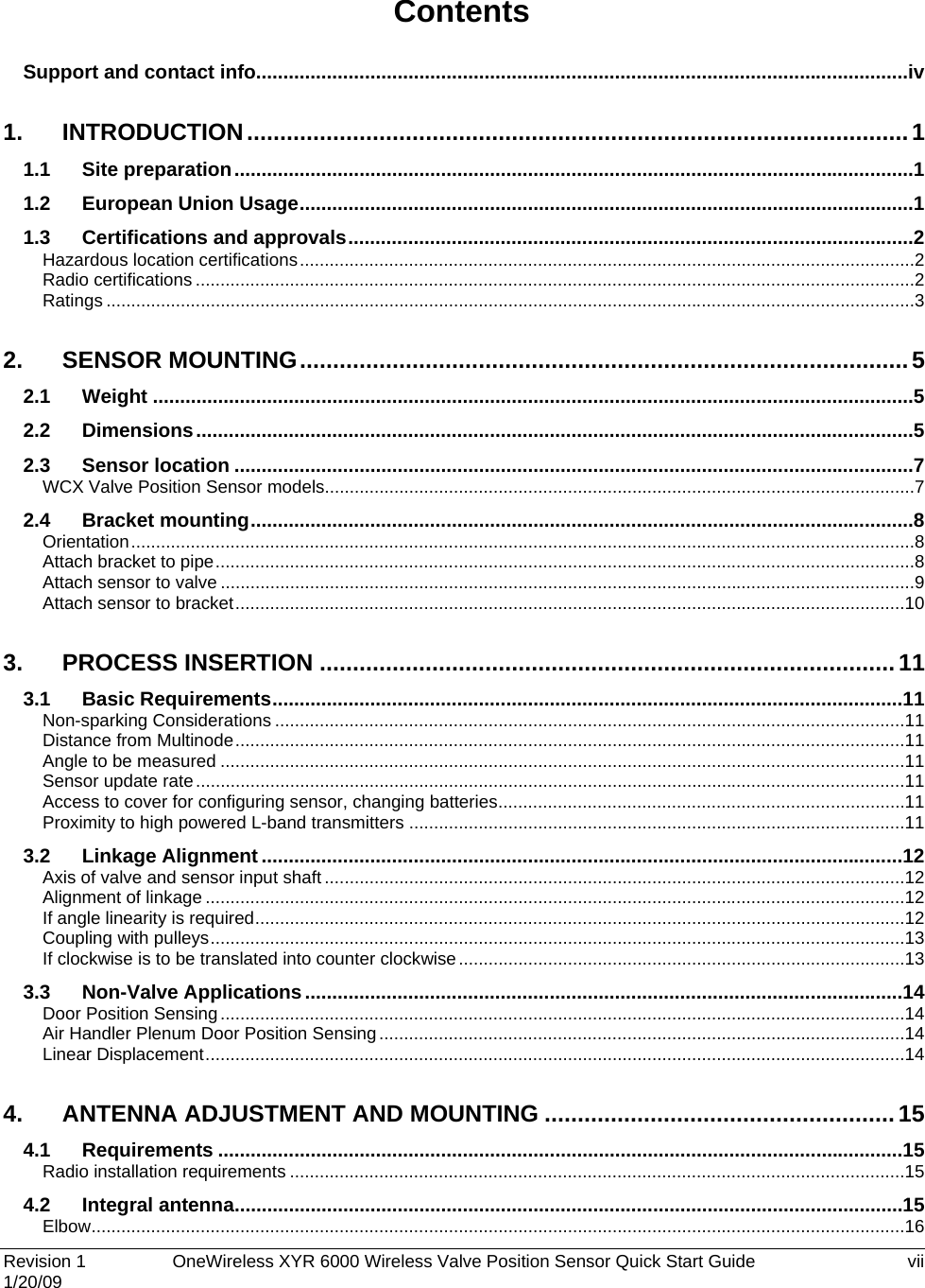  Revision 1   OneWireless XYR 6000 Wireless Valve Position Sensor Quick Start Guide  vii 1/20/09  Contents Support and contact info........................................................................................................................ iv 1. INTRODUCTION .................................................................................................... 1 1.1 Site preparation ............................................................................................................................. 1 1.2 European Union Usage ................................................................................................................. 1 1.3 Certifications and approvals ........................................................................................................ 2 Hazardous location certifications ............................................................................................................................ 2 Radio certifications ................................................................................................................................................. 2 Ratings ................................................................................................................................................................... 3 2. SENSOR MOUNTING ............................................................................................ 5 2.1 Weight ............................................................................................................................................ 5 2.2 Dimensions .................................................................................................................................... 5 2.3 Sensor location ............................................................................................................................. 7 WCX Valve Position Sensor models....................................................................................................................... 7 2.4 Bracket mounting .......................................................................................................................... 8 Orientation .............................................................................................................................................................. 8 Attach bracket to pipe ............................................................................................................................................. 8 Attach sensor to valve ............................................................................................................................................ 9 Attach sensor to bracket ....................................................................................................................................... 10 3. PROCESS INSERTION ....................................................................................... 11 3.1 Basic Requirements .................................................................................................................... 11 Non-sparking Considerations ............................................................................................................................... 11 Distance from Multinode ....................................................................................................................................... 11 Angle to be measured .......................................................................................................................................... 11 Sensor update rate ............................................................................................................................................... 11 Access to cover for configuring sensor, changing batteries .................................................................................. 11 Proximity to high powered L-band transmitters .................................................................................................... 11 3.2 Linkage Alignment ...................................................................................................................... 12 Axis of valve and sensor input shaft ..................................................................................................................... 12 Alignment of linkage ............................................................................................................................................. 12 If angle linearity is required ................................................................................................................................... 12 Coupling with pulleys ............................................................................................................................................ 13 If clockwise is to be translated into counter clockwise .......................................................................................... 13 3.3 Non-Valve Applications .............................................................................................................. 14 Door Position Sensing .......................................................................................................................................... 14 Air Handler Plenum Door Position Sensing .......................................................................................................... 14 Linear Displacement ............................................................................................................................................. 14 4. ANTENNA ADJUSTMENT AND MOUNTING ..................................................... 15 4.1 Requirements .............................................................................................................................. 15 Radio installation requirements ............................................................................................................................ 15 4.2 Integral antenna ........................................................................................................................... 15 Elbow .................................................................................................................................................................... 16 