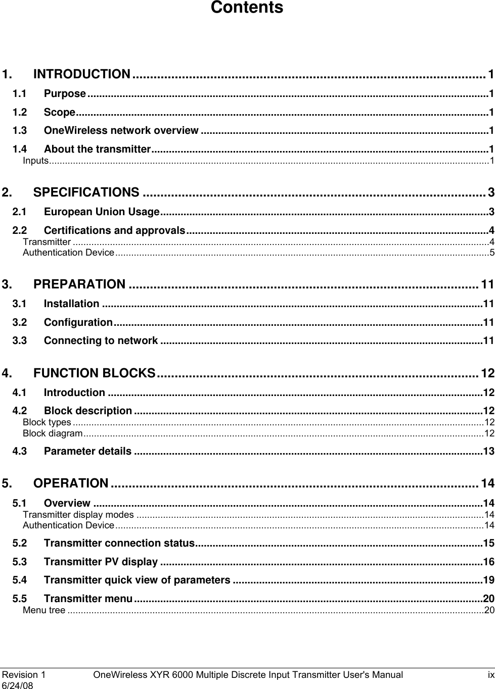  Revision 1  OneWireless XYR 6000 Multiple Discrete Input Transmitter User&apos;s Manual  ix 6/24/08    Contents  1. INTRODUCTION....................................................................................................1 1.1 Purpose..........................................................................................................................................1 1.2 Scope..............................................................................................................................................1 1.3 OneWireless network overview ...................................................................................................1 1.4 About the transmitter....................................................................................................................1 Inputs......................................................................................................................................................................1 2. SPECIFICATIONS .................................................................................................3 2.1 European Union Usage.................................................................................................................3 2.2 Certifications and approvals........................................................................................................4 Transmitter .............................................................................................................................................................4 Authentication Device.............................................................................................................................................5 3. PREPARATION ...................................................................................................11 3.1 Installation ...................................................................................................................................11 3.2 Configuration...............................................................................................................................11 3.3 Connecting to network ...............................................................................................................11 4. FUNCTION BLOCKS........................................................................................... 12 4.1 Introduction .................................................................................................................................12 4.2 Block description ........................................................................................................................12 Block types ...........................................................................................................................................................12 Block diagram.......................................................................................................................................................12 4.3 Parameter details ........................................................................................................................13 5. OPERATION ........................................................................................................14 5.1 Overview ......................................................................................................................................14 Transmitter display modes ...................................................................................................................................14 Authentication Device...........................................................................................................................................14 5.2 Transmitter connection status...................................................................................................15 5.3 Transmitter PV display ...............................................................................................................16 5.4 Transmitter quick view of parameters ......................................................................................19 5.5 Transmitter menu........................................................................................................................20 Menu tree .............................................................................................................................................................20 