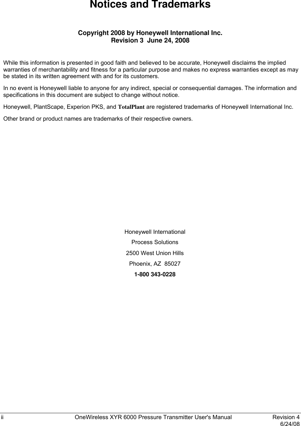  ii  OneWireless XYR 6000 Pressure Transmitter User&apos;s Manual   Revision 4   6/24/08 Notices and Trademarks  Copyright 2008 by Honeywell International Inc. Revision 3  June 24, 2008  While this information is presented in good faith and believed to be accurate, Honeywell disclaims the implied warranties of merchantability and fitness for a particular purpose and makes no express warranties except as may be stated in its written agreement with and for its customers. In no event is Honeywell liable to anyone for any indirect, special or consequential damages. The information and specifications in this document are subject to change without notice. Honeywell, PlantScape, Experion PKS, and TotalPlant are registered trademarks of Honeywell International Inc. Other brand or product names are trademarks of their respective owners.         Honeywell International Process Solutions 2500 West Union Hills Phoenix, AZ  85027 1-800 343-0228 