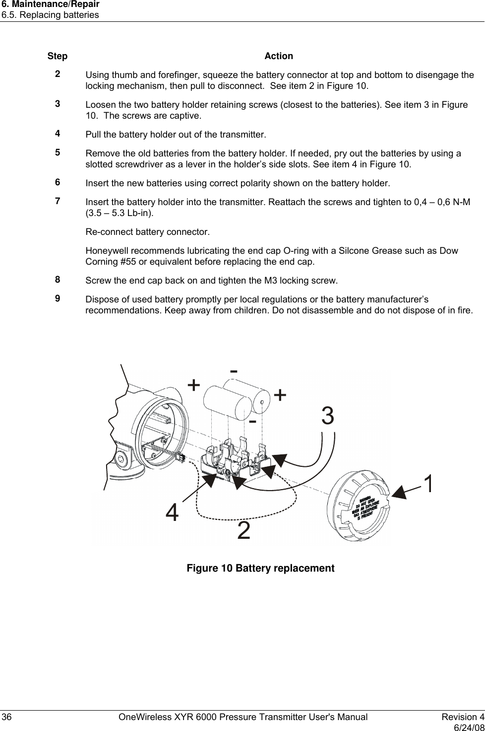 6. Maintenance/Repair 6.5. Replacing batteries 36  OneWireless XYR 6000 Pressure Transmitter User&apos;s Manual   Revision 4   6/24/08 Step Action 2  Using thumb and forefinger, squeeze the battery connector at top and bottom to disengage the locking mechanism, then pull to disconnect.  See item 2 in Figure 10. 3  Loosen the two battery holder retaining screws (closest to the batteries). See item 3 in Figure 10.  The screws are captive. 4  Pull the battery holder out of the transmitter. 5  Remove the old batteries from the battery holder. If needed, pry out the batteries by using a slotted screwdriver as a lever in the holder’s side slots. See item 4 in Figure 10. 6  Insert the new batteries using correct polarity shown on the battery holder. 7  Insert the battery holder into the transmitter. Reattach the screws and tighten to 0,4 – 0,6 N-M (3.5 – 5.3 Lb-in). Re-connect battery connector. Honeywell recommends lubricating the end cap O-ring with a Silcone Grease such as Dow Corning #55 or equivalent before replacing the end cap. 8  Screw the end cap back on and tighten the M3 locking screw. 9  Dispose of used battery promptly per local regulations or the battery manufacturer’s recommendations. Keep away from children. Do not disassemble and do not dispose of in fire.   12+-+-34  Figure 10 Battery replacement  