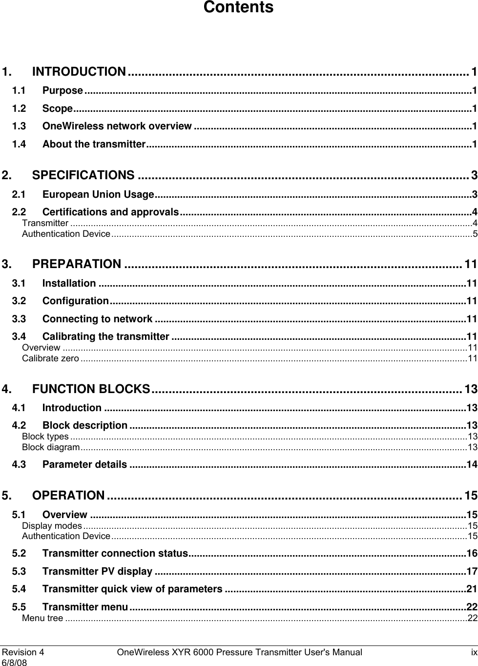 Revision 4  OneWireless XYR 6000 Pressure Transmitter User&apos;s Manual  ix 6/8/08    Contents  1. INTRODUCTION....................................................................................................1 1.1 Purpose..........................................................................................................................................1 1.2 Scope..............................................................................................................................................1 1.3 OneWireless network overview ...................................................................................................1 1.4 About the transmitter....................................................................................................................1 2. SPECIFICATIONS .................................................................................................3 2.1 European Union Usage.................................................................................................................3 2.2 Certifications and approvals........................................................................................................4 Transmitter .............................................................................................................................................................4 Authentication Device.............................................................................................................................................5 3. PREPARATION ...................................................................................................11 3.1 Installation ...................................................................................................................................11 3.2 Configuration...............................................................................................................................11 3.3 Connecting to network ...............................................................................................................11 3.4 Calibrating the transmitter .........................................................................................................11 Overview ..............................................................................................................................................................11 Calibrate zero .......................................................................................................................................................11 4. FUNCTION BLOCKS........................................................................................... 13 4.1 Introduction .................................................................................................................................13 4.2 Block description ........................................................................................................................13 Block types ...........................................................................................................................................................13 Block diagram.......................................................................................................................................................13 4.3 Parameter details ........................................................................................................................14 5. OPERATION ........................................................................................................15 5.1 Overview ......................................................................................................................................15 Display modes......................................................................................................................................................15 Authentication Device...........................................................................................................................................15 5.2 Transmitter connection status...................................................................................................16 5.3 Transmitter PV display ...............................................................................................................17 5.4 Transmitter quick view of parameters ......................................................................................21 5.5 Transmitter menu........................................................................................................................22 Menu tree .............................................................................................................................................................22 
