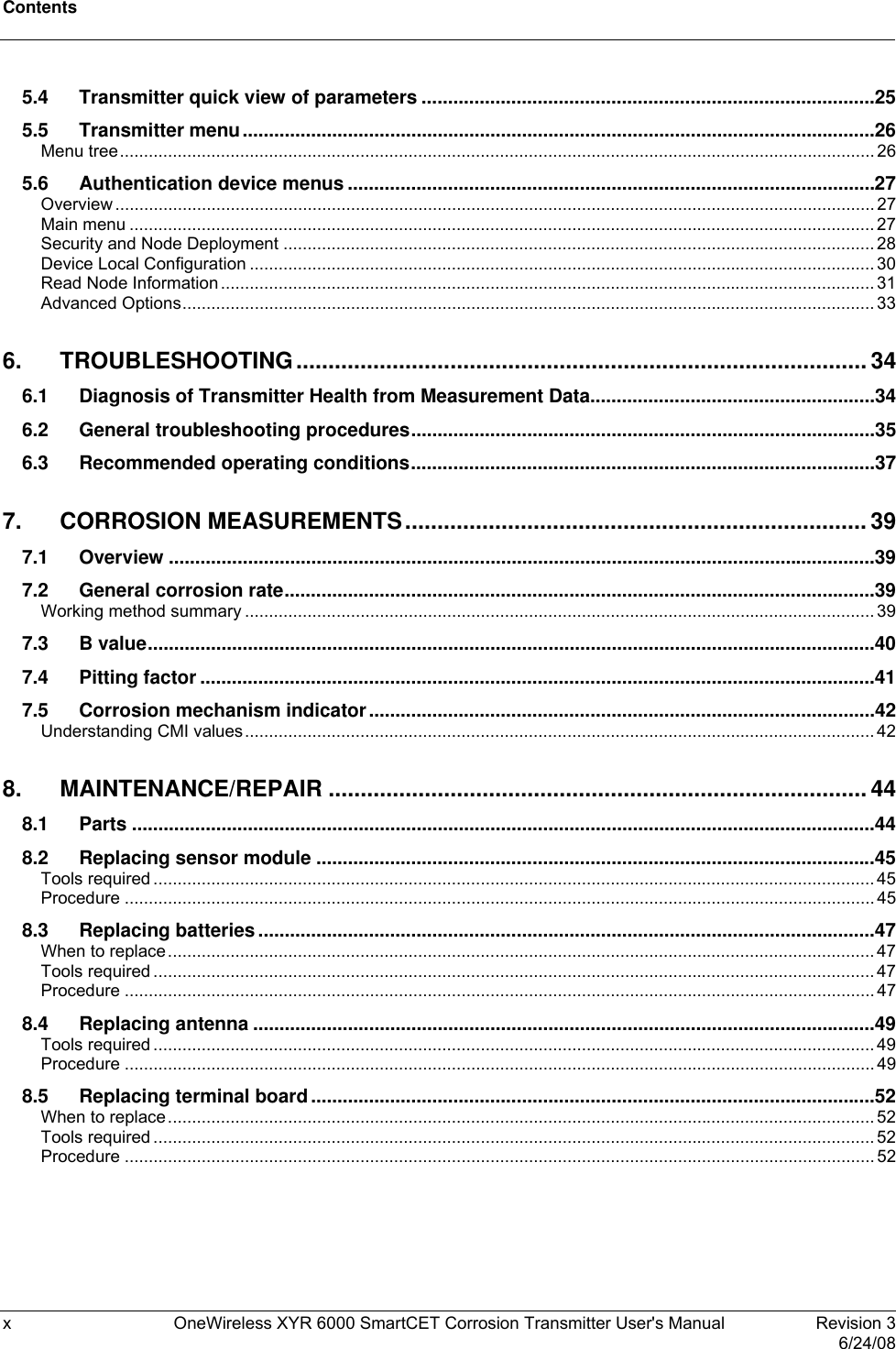 Contents  x  OneWireless XYR 6000 SmartCET Corrosion Transmitter User&apos;s Manual   Revision 3   6/24/08 5.4 Transmitter quick view of parameters ......................................................................................25 5.5 Transmitter menu........................................................................................................................26 Menu tree.............................................................................................................................................................26 5.6 Authentication device menus ....................................................................................................27 Overview..............................................................................................................................................................27 Main menu ...........................................................................................................................................................27 Security and Node Deployment ........................................................................................................................... 28 Device Local Configuration ..................................................................................................................................30 Read Node Information........................................................................................................................................31 Advanced Options................................................................................................................................................33 6. TROUBLESHOOTING......................................................................................... 34 6.1 Diagnosis of Transmitter Health from Measurement Data......................................................34 6.2 General troubleshooting procedures........................................................................................35 6.3 Recommended operating conditions........................................................................................37 7. CORROSION MEASUREMENTS........................................................................ 39 7.1 Overview ......................................................................................................................................39 7.2 General corrosion rate................................................................................................................39 Working method summary ...................................................................................................................................39 7.3 B value..........................................................................................................................................40 7.4 Pitting factor ................................................................................................................................41 7.5 Corrosion mechanism indicator................................................................................................42 Understanding CMI values...................................................................................................................................42 8. MAINTENANCE/REPAIR .................................................................................... 44 8.1 Parts .............................................................................................................................................44 8.2 Replacing sensor module ..........................................................................................................45 Tools required ......................................................................................................................................................45 Procedure ............................................................................................................................................................45 8.3 Replacing batteries .....................................................................................................................47 When to replace...................................................................................................................................................47 Tools required ......................................................................................................................................................47 Procedure ............................................................................................................................................................47 8.4 Replacing antenna ......................................................................................................................49 Tools required ......................................................................................................................................................49 Procedure ............................................................................................................................................................49 8.5 Replacing terminal board...........................................................................................................52 When to replace...................................................................................................................................................52 Tools required ......................................................................................................................................................52 Procedure ............................................................................................................................................................52  