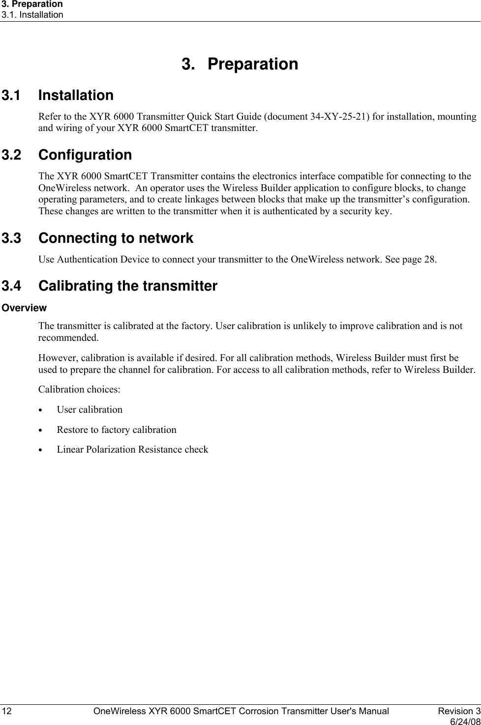 3. Preparation 3.1. Installation 12  OneWireless XYR 6000 SmartCET Corrosion Transmitter User&apos;s Manual   Revision 3   6/24/08 3. Preparation 3.1 Installation Refer to the XYR 6000 Transmitter Quick Start Guide (document 34-XY-25-21) for installation, mounting and wiring of your XYR 6000 SmartCET transmitter. 3.2 Configuration The XYR 6000 SmartCET Transmitter contains the electronics interface compatible for connecting to the OneWireless network.  An operator uses the Wireless Builder application to configure blocks, to change operating parameters, and to create linkages between blocks that make up the transmitter’s configuration.  These changes are written to the transmitter when it is authenticated by a security key. 3.3  Connecting to network Use Authentication Device to connect your transmitter to the OneWireless network. See page 28. 3.4  Calibrating the transmitter Overview The transmitter is calibrated at the factory. User calibration is unlikely to improve calibration and is not recommended.  However, calibration is available if desired. For all calibration methods, Wireless Builder must first be used to prepare the channel for calibration. For access to all calibration methods, refer to Wireless Builder. Calibration choices: •  User calibration •  Restore to factory calibration •  Linear Polarization Resistance check  