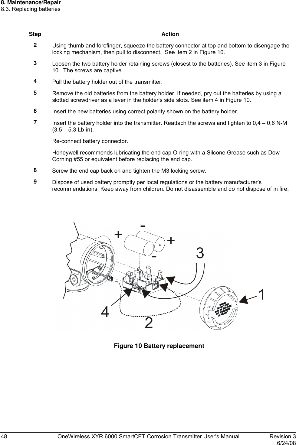 8. Maintenance/Repair 8.3. Replacing batteries 48  OneWireless XYR 6000 SmartCET Corrosion Transmitter User&apos;s Manual   Revision 3   6/24/08 Step Action 2  Using thumb and forefinger, squeeze the battery connector at top and bottom to disengage the locking mechanism, then pull to disconnect.  See item 2 in Figure 10. 3  Loosen the two battery holder retaining screws (closest to the batteries). See item 3 in Figure 10.  The screws are captive. 4  Pull the battery holder out of the transmitter. 5  Remove the old batteries from the battery holder. If needed, pry out the batteries by using a slotted screwdriver as a lever in the holder’s side slots. See item 4 in Figure 10. 6  Insert the new batteries using correct polarity shown on the battery holder. 7  Insert the battery holder into the transmitter. Reattach the screws and tighten to 0,4 – 0,6 N-M (3.5 – 5.3 Lb-in). Re-connect battery connector. Honeywell recommends lubricating the end cap O-ring with a Silcone Grease such as Dow Corning #55 or equivalent before replacing the end cap. 8  Screw the end cap back on and tighten the M3 locking screw. 9  Dispose of used battery promptly per local regulations or the battery manufacturer’s recommendations. Keep away from children. Do not disassemble and do not dispose of in fire.   12+-+-34  Figure 10 Battery replacement  