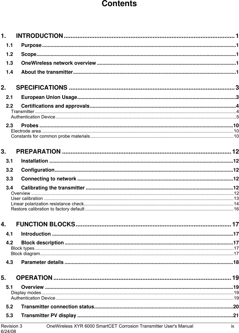  Revision 3  OneWireless XYR 6000 SmartCET Corrosion Transmitter User&apos;s Manual   ix 6/24/08 Contents  1. INTRODUCTION....................................................................................................1 1.1 Purpose..........................................................................................................................................1 1.2 Scope..............................................................................................................................................1 1.3 OneWireless network overview ...................................................................................................1 1.4 About the transmitter....................................................................................................................1 2. SPECIFICATIONS .................................................................................................3 2.1 European Union Usage.................................................................................................................3 2.2 Certifications and approvals........................................................................................................4 Transmitter .............................................................................................................................................................4 Authentication Device.............................................................................................................................................5 2.3 Probes ..........................................................................................................................................10 Electrode area ......................................................................................................................................................10 Constants for common probe materials................................................................................................................10 3. PREPARATION ...................................................................................................12 3.1 Installation ...................................................................................................................................12 3.2 Configuration...............................................................................................................................12 3.3 Connecting to network ...............................................................................................................12 3.4 Calibrating the transmitter .........................................................................................................12 Overview ..............................................................................................................................................................12 User calibration ....................................................................................................................................................13 Linear polarization resistance check.....................................................................................................................14 Restore calibration to factory default ....................................................................................................................16 4. FUNCTION BLOCKS........................................................................................... 17 4.1 Introduction .................................................................................................................................17 4.2 Block description ........................................................................................................................17 Block types ...........................................................................................................................................................17 Block diagram.......................................................................................................................................................17 4.3 Parameter details ........................................................................................................................18 5. OPERATION ........................................................................................................19 5.1 Overview ......................................................................................................................................19 Display modes......................................................................................................................................................19 Authentication Device...........................................................................................................................................19 5.2 Transmitter connection status...................................................................................................20 5.3 Transmitter PV display ...............................................................................................................21 