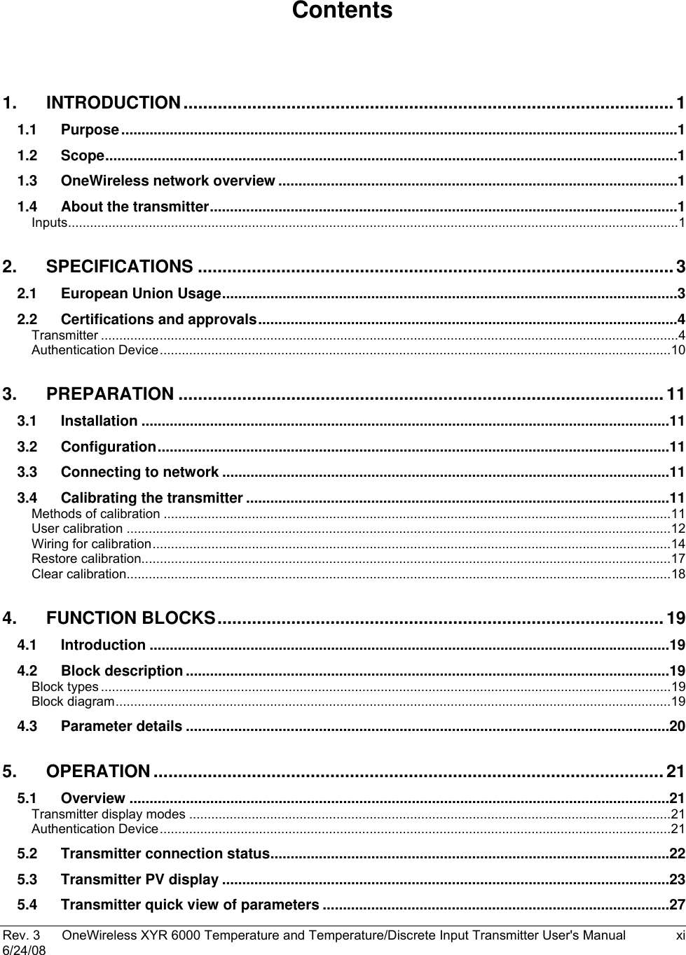  Rev. 3  OneWireless XYR 6000 Temperature and Temperature/Discrete Input Transmitter User&apos;s Manual  xi 6/24/08    Contents  1. INTRODUCTION....................................................................................................1 1.1 Purpose..........................................................................................................................................1 1.2 Scope..............................................................................................................................................1 1.3 OneWireless network overview ...................................................................................................1 1.4 About the transmitter....................................................................................................................1 Inputs......................................................................................................................................................................1 2. SPECIFICATIONS .................................................................................................3 2.1 European Union Usage.................................................................................................................3 2.2 Certifications and approvals........................................................................................................4 Transmitter .............................................................................................................................................................4 Authentication Device...........................................................................................................................................10 3. PREPARATION ...................................................................................................11 3.1 Installation ...................................................................................................................................11 3.2 Configuration...............................................................................................................................11 3.3 Connecting to network ...............................................................................................................11 3.4 Calibrating the transmitter .........................................................................................................11 Methods of calibration ..........................................................................................................................................11 User calibration ....................................................................................................................................................12 Wiring for calibration.............................................................................................................................................14 Restore calibration................................................................................................................................................17 Clear calibration....................................................................................................................................................18 4. FUNCTION BLOCKS........................................................................................... 19 4.1 Introduction .................................................................................................................................19 4.2 Block description ........................................................................................................................19 Block types ...........................................................................................................................................................19 Block diagram.......................................................................................................................................................19 4.3 Parameter details ........................................................................................................................20 5. OPERATION ........................................................................................................21 5.1 Overview ......................................................................................................................................21 Transmitter display modes ...................................................................................................................................21 Authentication Device...........................................................................................................................................21 5.2 Transmitter connection status...................................................................................................22 5.3 Transmitter PV display ...............................................................................................................23 5.4 Transmitter quick view of parameters ......................................................................................27 