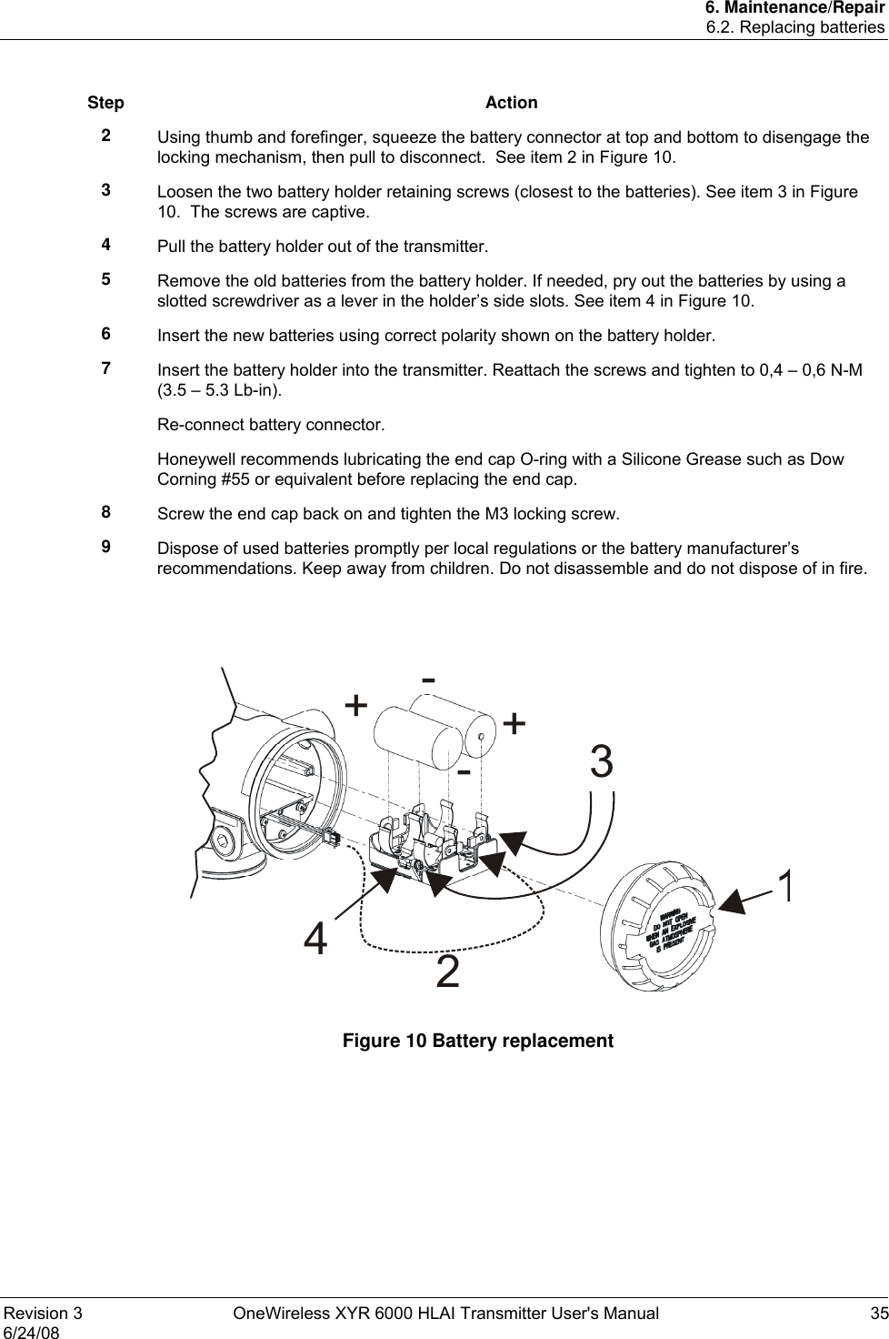 6. Maintenance/Repair 6.2. Replacing batteries Revision 3  OneWireless XYR 6000 HLAI Transmitter User&apos;s Manual  35 6/24/08  Step Action 2  Using thumb and forefinger, squeeze the battery connector at top and bottom to disengage the locking mechanism, then pull to disconnect.  See item 2 in Figure 10. 3  Loosen the two battery holder retaining screws (closest to the batteries). See item 3 in Figure 10.  The screws are captive. 4  Pull the battery holder out of the transmitter. 5  Remove the old batteries from the battery holder. If needed, pry out the batteries by using a slotted screwdriver as a lever in the holder’s side slots. See item 4 in Figure 10. 6  Insert the new batteries using correct polarity shown on the battery holder. 7  Insert the battery holder into the transmitter. Reattach the screws and tighten to 0,4 – 0,6 N-M (3.5 – 5.3 Lb-in). Re-connect battery connector. Honeywell recommends lubricating the end cap O-ring with a Silicone Grease such as Dow Corning #55 or equivalent before replacing the end cap. 8  Screw the end cap back on and tighten the M3 locking screw. 9  Dispose of used batteries promptly per local regulations or the battery manufacturer’s recommendations. Keep away from children. Do not disassemble and do not dispose of in fire.   12+-+-34  Figure 10 Battery replacement  