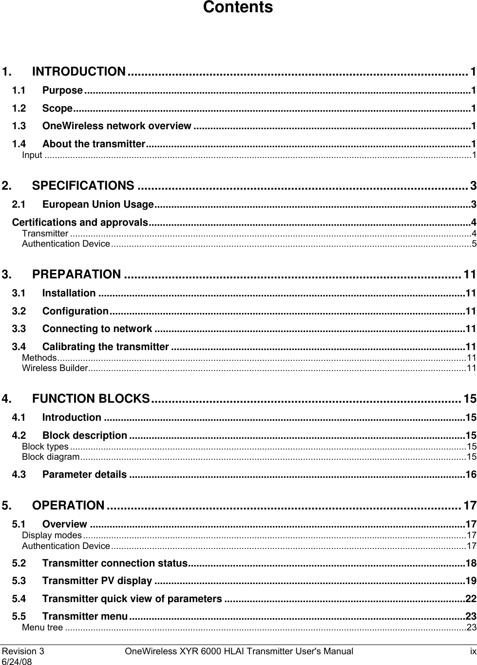  Revision 3  OneWireless XYR 6000 HLAI Transmitter User&apos;s Manual  ix 6/24/08    Contents  1. INTRODUCTION....................................................................................................1 1.1 Purpose..........................................................................................................................................1 1.2 Scope..............................................................................................................................................1 1.3 OneWireless network overview ...................................................................................................1 1.4 About the transmitter....................................................................................................................1 Input .......................................................................................................................................................................1 2. SPECIFICATIONS .................................................................................................3 2.1 European Union Usage.................................................................................................................3 Certifications and approvals...................................................................................................................4 Transmitter .............................................................................................................................................................4 Authentication Device.............................................................................................................................................5 3. PREPARATION ...................................................................................................11 3.1 Installation ...................................................................................................................................11 3.2 Configuration...............................................................................................................................11 3.3 Connecting to network ...............................................................................................................11 3.4 Calibrating the transmitter .........................................................................................................11 Methods................................................................................................................................................................11 Wireless Builder....................................................................................................................................................11 4. FUNCTION BLOCKS...........................................................................................15 4.1 Introduction .................................................................................................................................15 4.2 Block description ........................................................................................................................15 Block types ...........................................................................................................................................................15 Block diagram.......................................................................................................................................................15 4.3 Parameter details ........................................................................................................................16 5. OPERATION ........................................................................................................17 5.1 Overview ......................................................................................................................................17 Display modes......................................................................................................................................................17 Authentication Device...........................................................................................................................................17 5.2 Transmitter connection status...................................................................................................18 5.3 Transmitter PV display ...............................................................................................................19 5.4 Transmitter quick view of parameters ......................................................................................22 5.5 Transmitter menu........................................................................................................................23 Menu tree .............................................................................................................................................................23 