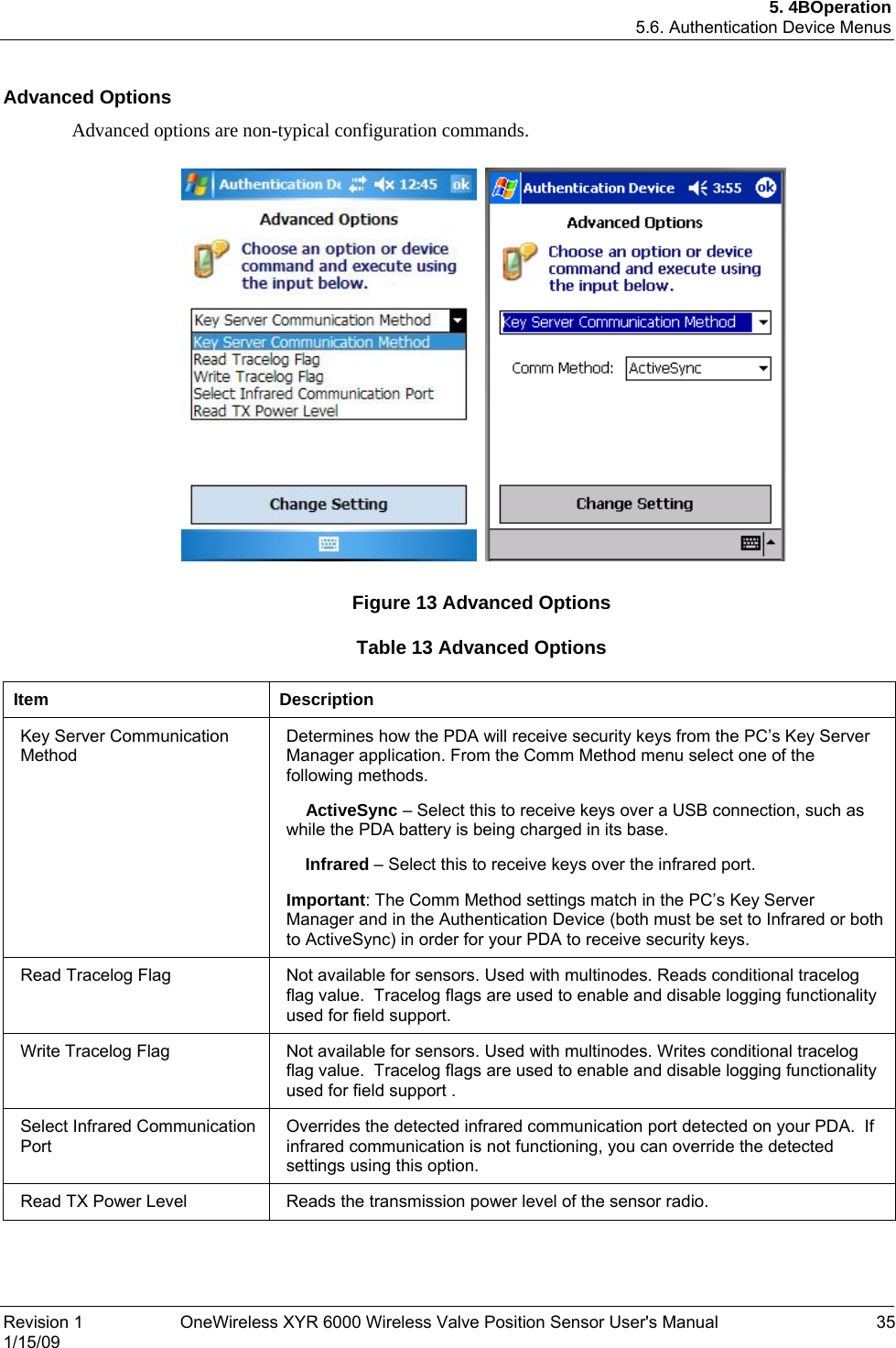 5. 4BOperation 5.6. Authentication Device Menus Advanced Options Advanced options are non-typical configuration commands.          Figure 13 Advanced Options Table 13 Advanced Options  Item Description Key Server Communication Method Determines how the PDA will receive security keys from the PC’s Key Server Manager application. From the Comm Method menu select one of the following methods.     ActiveSync – Select this to receive keys over a USB connection, such as while the PDA battery is being charged in its base.     Infrared – Select this to receive keys over the infrared port. Important: The Comm Method settings match in the PC’s Key Server Manager and in the Authentication Device (both must be set to Infrared or both to ActiveSync) in order for your PDA to receive security keys.  Read Tracelog Flag  Not available for sensors. Used with multinodes. Reads conditional tracelog flag value.  Tracelog flags are used to enable and disable logging functionality used for field support. Write Tracelog Flag  Not available for sensors. Used with multinodes. Writes conditional tracelog flag value.  Tracelog flags are used to enable and disable logging functionality used for field support . Select Infrared Communication Port Overrides the detected infrared communication port detected on your PDA.  If infrared communication is not functioning, you can override the detected settings using this option. Read TX Power Level  Reads the transmission power level of the sensor radio.   Revision 1  OneWireless XYR 6000 Wireless Valve Position Sensor User&apos;s Manual  35 1/15/09  