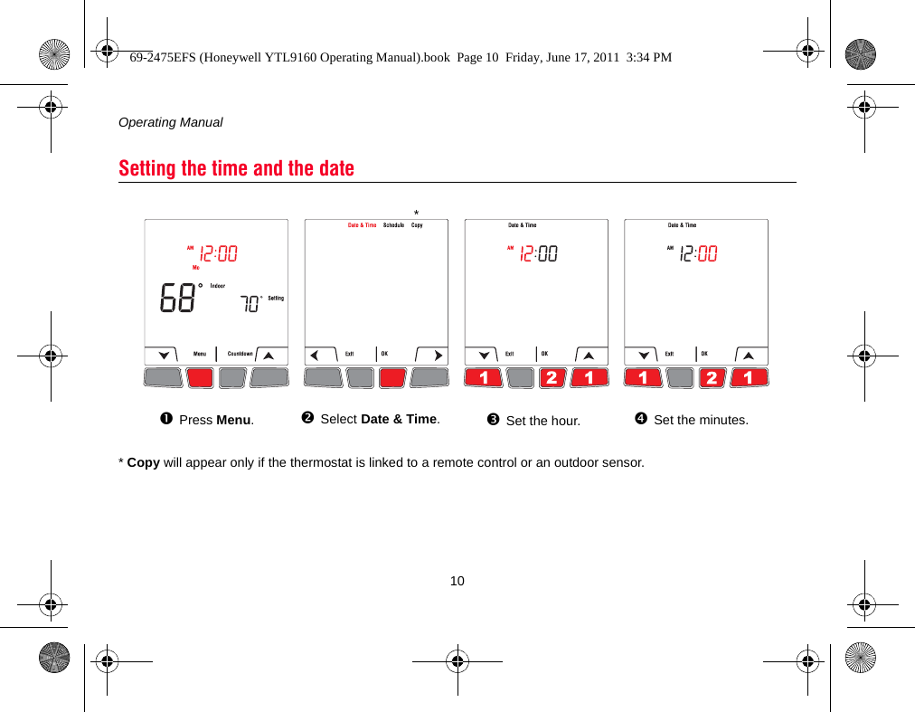 Operating Manual10* Copy will appear only if the thermostat is linked to a remote control or an outdoor sensor.Setting the time and the datePress Menu.Select Date &amp; Time.Set the hour. Set the minutes.*69-2475EFS (Honeywell YTL9160 Operating Manual).book  Page 10  Friday, June 17, 2011  3:34 PM