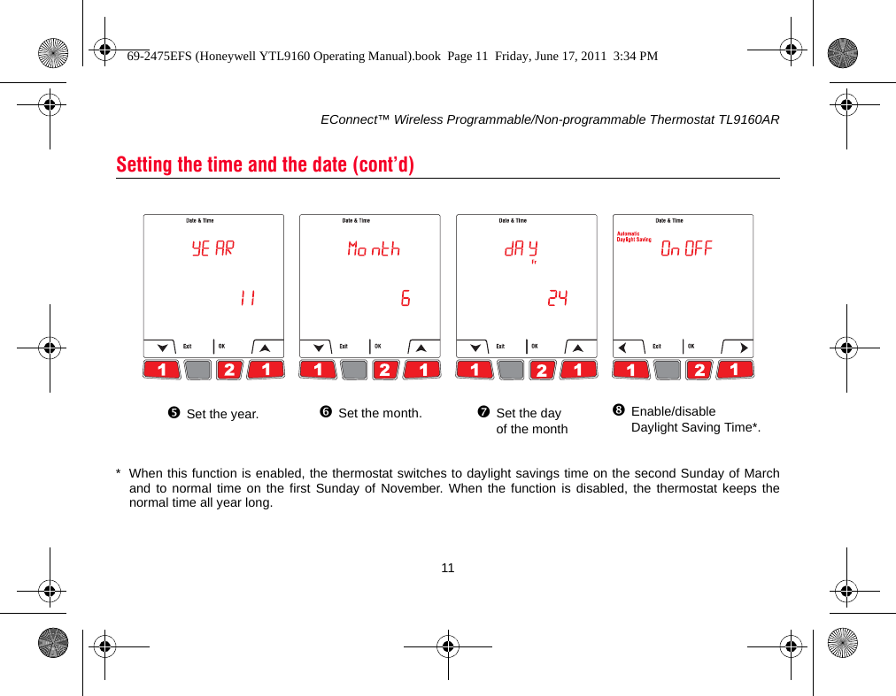 EConnect™ Wireless Programmable/Non-programmable Thermostat TL9160AR11* When this function is enabled, the thermostat switches to daylight savings time on the second Sunday of Marchand to normal time on the first Sunday of November. When the function is disabled, the thermostat keeps thenormal time all year long.Setting the time and the date (cont’d)Set the year. Set the month. Set the day of the monthEnable/disable Daylight Saving Time*.69-2475EFS (Honeywell YTL9160 Operating Manual).book  Page 11  Friday, June 17, 2011  3:34 PM