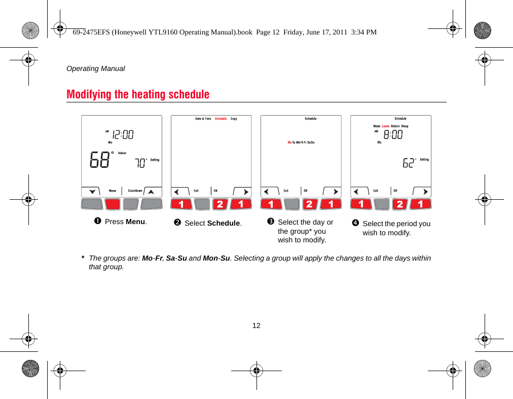 Operating Manual12Modifying the heating schedulePress Menu.Select Schedule.Select the day or the group* you wish to modify.Select the period you wish to modify.*The groups are: Mo-Fr, Sa-Su and Mon-Su. Selecting a group will apply the changes to all the days within that group.69-2475EFS (Honeywell YTL9160 Operating Manual).book  Page 12  Friday, June 17, 2011  3:34 PM