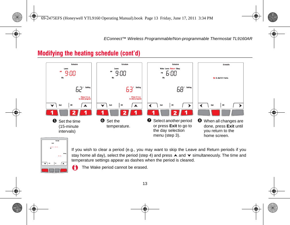 EConnect™ Wireless Programmable/Non-programmable Thermostat TL9160AR13Modifying the heating schedule (cont’d)Set the time (15-minute intervals)Set the temperature.Select another period or press Exit to go to the day selection menu (step 3). When all changes are done, press Exit until you return to the home screen.If you wish to clear a period (e.g., you may want to skip the Leave and Return periods if youstay home all day), select the period (step 4) and press   and   simultaneously. The time andtemperature settings appear as dashes when the period is cleared.The Wake period cannot be erased.69-2475EFS (Honeywell YTL9160 Operating Manual).book  Page 13  Friday, June 17, 2011  3:34 PM