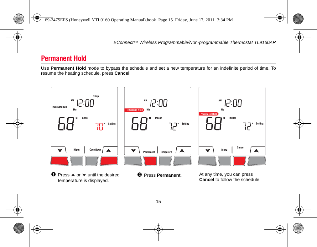 EConnect™ Wireless Programmable/Non-programmable Thermostat TL9160AR15Use Permanent Hold mode to bypass the schedule and set a new temperature for an indefinite period of time. Toresume the heating schedule, press Cancel.Permanent HoldPress   or   until the desired temperature is displayed.Press Permanent.At any time, you can press Cancel to follow the schedule.69-2475EFS (Honeywell YTL9160 Operating Manual).book  Page 15  Friday, June 17, 2011  3:34 PM