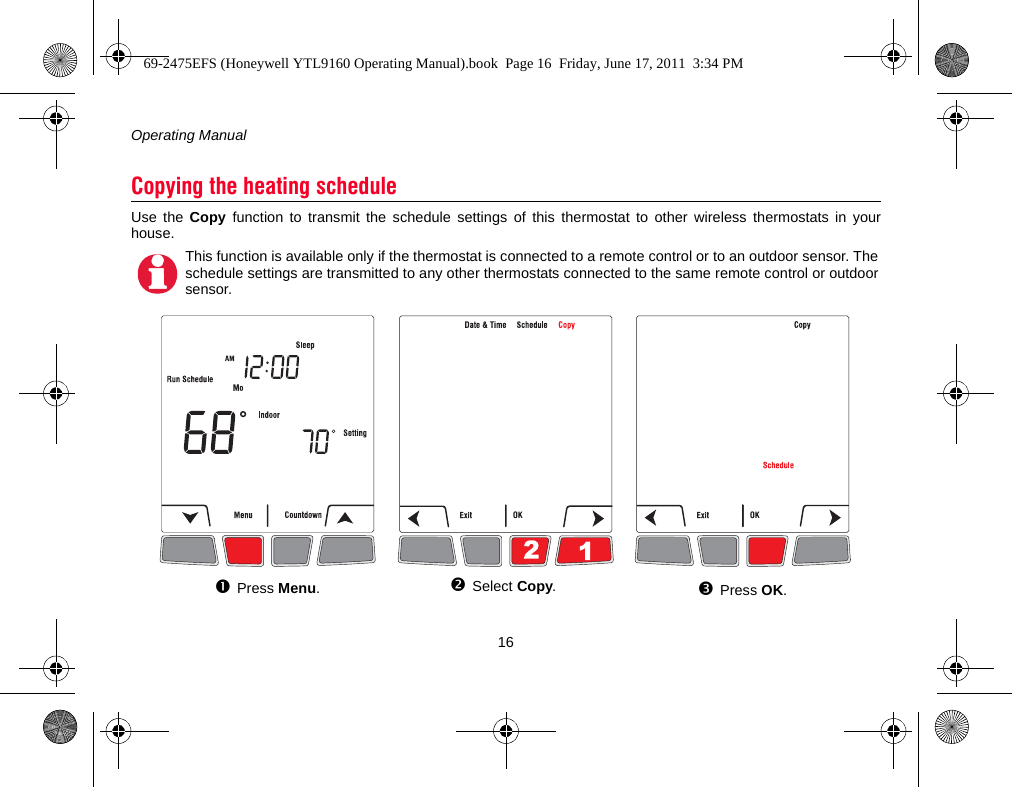 Operating Manual16Use the Copy function to transmit the schedule settings of this thermostat to other wireless thermostats in yourhouse.Copying the heating scheduleThis function is available only if the thermostat is connected to a remote control or to an outdoor sensor. Theschedule settings are transmitted to any other thermostats connected to the same remote control or outdoorsensor.Press Menu.Select Copy.Press OK.69-2475EFS (Honeywell YTL9160 Operating Manual).book  Page 16  Friday, June 17, 2011  3:34 PM