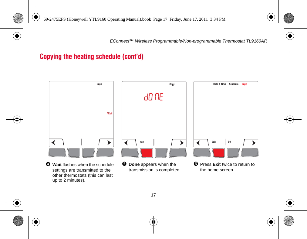 EConnect™ Wireless Programmable/Non-programmable Thermostat TL9160AR17Copying the heating schedule (cont’d)Wait flashes when the schedule settings are transmitted to the other thermostats (this can last up to 2 minutes).Done appears when the transmission is completed.Press Exit twice to return to the home screen.69-2475EFS (Honeywell YTL9160 Operating Manual).book  Page 17  Friday, June 17, 2011  3:34 PM