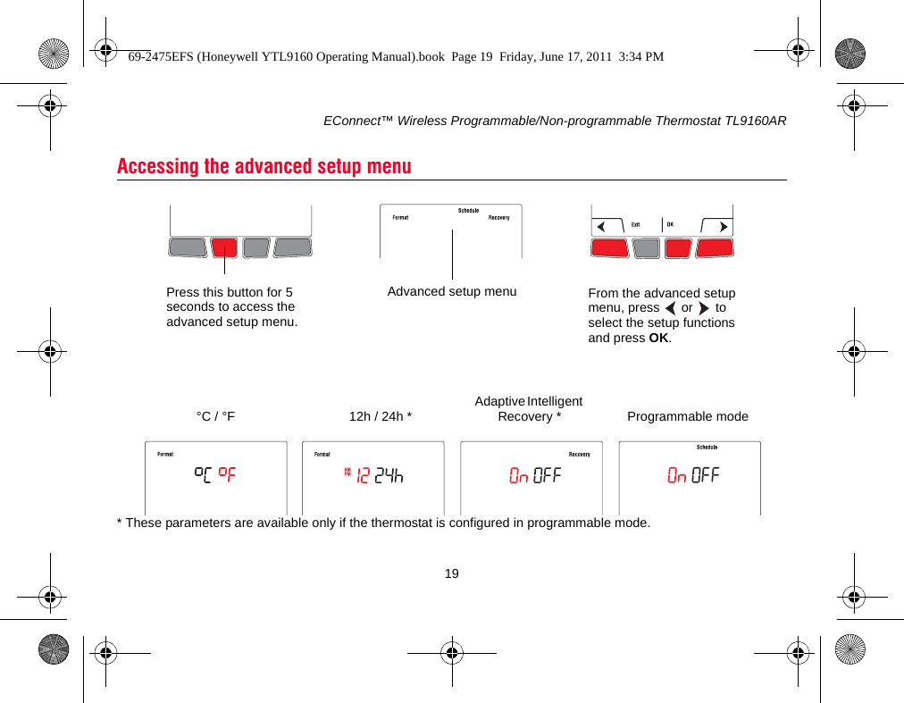 EConnect™ Wireless Programmable/Non-programmable Thermostat TL9160AR19* These parameters are available only if the thermostat is configured in programmable mode.Accessing the advanced setup menuPress this button for 5 seconds to access the advanced setup menu.From the advanced setup menu, press   or  to select the setup functions and press OK.Advanced setup menuAdaptive Intelligent Recovery *12h / 24h *°C / °F Programmable mode69-2475EFS (Honeywell YTL9160 Operating Manual).book  Page 19  Friday, June 17, 2011  3:34 PM