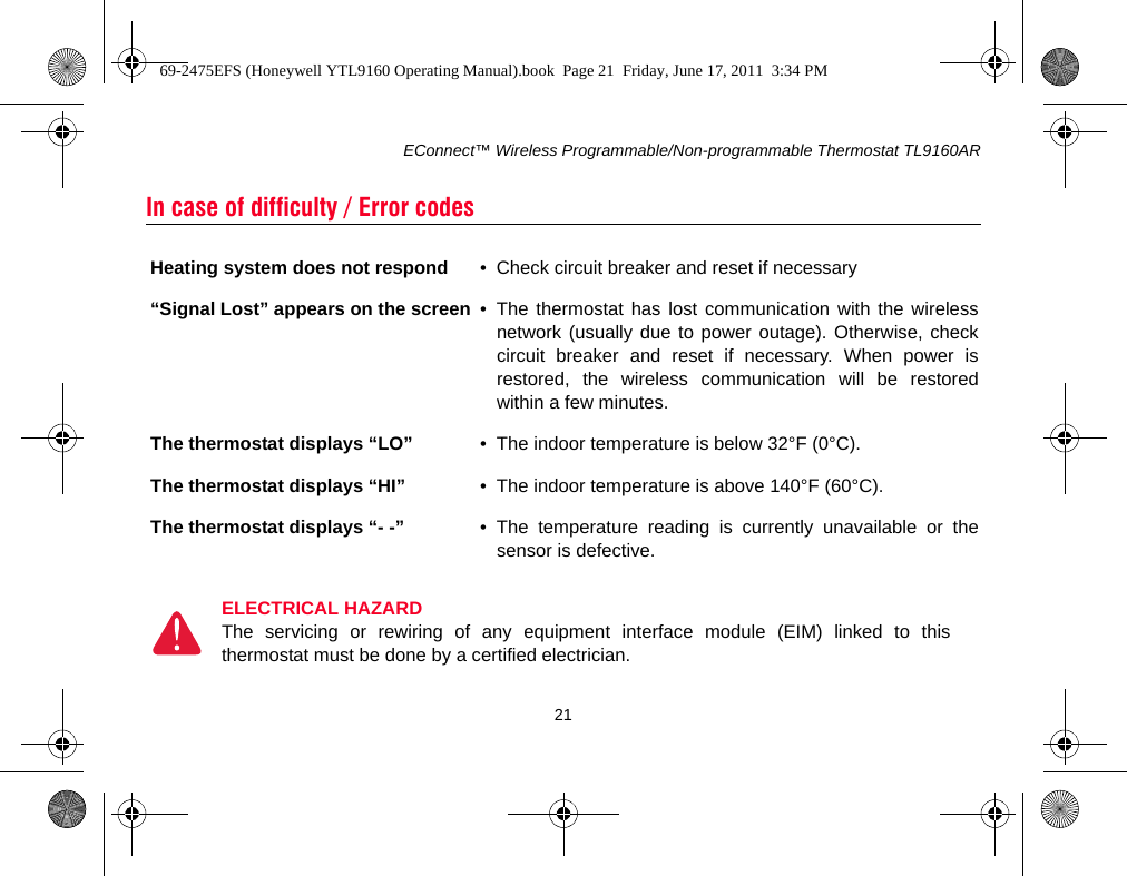 EConnect™ Wireless Programmable/Non-programmable Thermostat TL9160AR21In case of difficulty / Error codesHeating system does not respond • Check circuit breaker and reset if necessary“Signal Lost” appears on the screen • The thermostat has lost communication with the wirelessnetwork (usually due to power outage). Otherwise, checkcircuit breaker and reset if necessary. When power isrestored, the wireless communication will be restoredwithin a few minutes.The thermostat displays “LO” • The indoor temperature is below 32°F (0°C).The thermostat displays “HI” • The indoor temperature is above 140°F (60°C).The thermostat displays “- -” • The temperature reading is currently unavailable or thesensor is defective.ELECTRICAL HAZARDThe servicing or rewiring of any equipment interface module (EIM) linked to thisthermostat must be done by a certified electrician.69-2475EFS (Honeywell YTL9160 Operating Manual).book  Page 21  Friday, June 17, 2011  3:34 PM