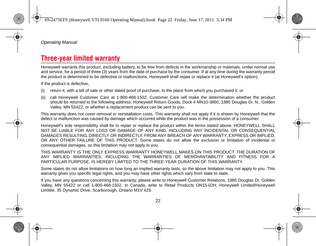 Operating Manual22Honeywell warrants this product, excluding battery, to be free from defects in the workmanship or materials, under normal useand service, for a period of three (3) years from the date of purchase by the consumer. If at any time during the warranty periodthe product is determined to be defective or malfunctions, Honeywell shall repair or replace it (at Honeywell’s option).If the product is defective,(i) return it, with a bill of sale or other dated proof of purchase, to the place from which you purchased it; or(ii) call Honeywell Customer Care at 1-800-468-1502. Customer Care will make the determination whether the productshould be returned to the following address: Honeywell Return Goods, Dock 4 MN10-3860, 1885 Douglas Dr. N., GoldenValley, MN 55422, or whether a replacement product can be sent to you.This warranty does not cover removal or reinstallation costs. This warranty shall not apply if it is shown by Honeywell that thedefect or malfunction was caused by damage which occurred while the product was in the possession of a consumer.Honeywell’s sole responsibility shall be to repair or replace the product within the terms stated above. HONEYWELL SHALLNOT BE LIABLE FOR ANY LOSS OR DAMAGE OF ANY KIND, INCLUDING ANY INCIDENTAL OR CONSEQUENTIALDAMAGES RESULTING, DIRECTLY OR INDIRECTLY, FROM ANY BREACH OF ANY WARRANTY, EXPRESS OR IMPLIED,OR ANY OTHER FAILURE OF THIS PRODUCT. Some states do not allow the exclusion or limitation of incidental orconsequential damages, so this limitation may not apply to you.THIS WARRANTY IS THE ONLY EXPRESS WARRANTY HONEYWELL MAKES ON THIS PRODUCT. THE DURATION OFANY IMPLIED WARRANTIES, INCLUDING THE WARRANTIES OF MERCHANTABILITY AND FITNESS FOR APARTICULAR PURPOSE, IS HEREBY LIMITED TO THE THREE-YEAR DURATION OF THIS WARRANTY.Some states do not allow limitations on how long an implied warranty lasts, so the above limitation may not apply to you. Thiswarranty gives you specific legal rights, and you may have other rights which vary from state to state.If you have any questions concerning this warranty, please write to Honeywell Customer Relations, 1985 Douglas Dr, GoldenValley, MN 55422 or call 1-800-468-1502. In Canada, write to Retail Products ON15-02H, Honeywell Limited/HoneywellLimitée, 35 Dynamic Drive, Scarborough, Ontario M1V 4Z9.Three-year limited warranty69-2475EFS (Honeywell YTL9160 Operating Manual).book  Page 22  Friday, June 17, 2011  3:34 PM