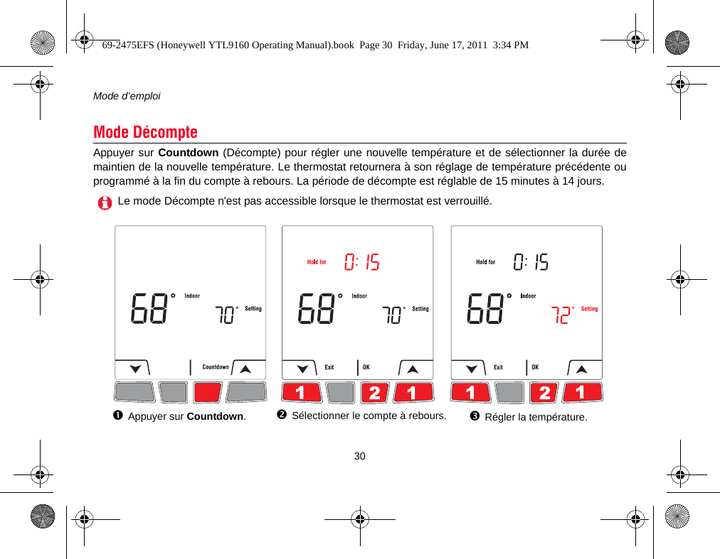 Mode d’emploi30Appuyer sur Countdown (Décompte) pour régler une nouvelle température et de sélectionner la durée demaintien de la nouvelle température. Le thermostat retournera à son réglage de température précédente ouprogrammé à la fin du compte à rebours. La période de décompte est réglable de 15 minutes à 14 jours.Mode DécompteLe mode Décompte n&apos;est pas accessible lorsque le thermostat est verrouillé.Appuyer sur Countdown.Sélectionner le compte à rebours. Régler la température.69-2475EFS (Honeywell YTL9160 Operating Manual).book  Page 30  Friday, June 17, 2011  3:34 PM