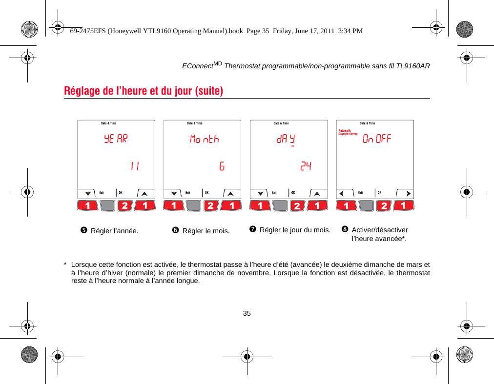 EConnectMD Thermostat programmable/non-programmable sans fil TL9160AR35* Lorsque cette fonction est activée, le thermostat passe à l’heure d’été (avancée) le deuxième dimanche de mars età l’heure d’hiver (normale) le premier dimanche de novembre. Lorsque la fonction est désactivée, le thermostatreste à l’heure normale à l’année longue.Réglage de l’heure et du jour (suite)Activer/désactiver l’heure avancée*.Régler l’année. Régler le mois. Régler le jour du mois.69-2475EFS (Honeywell YTL9160 Operating Manual).book  Page 35  Friday, June 17, 2011  3:34 PM