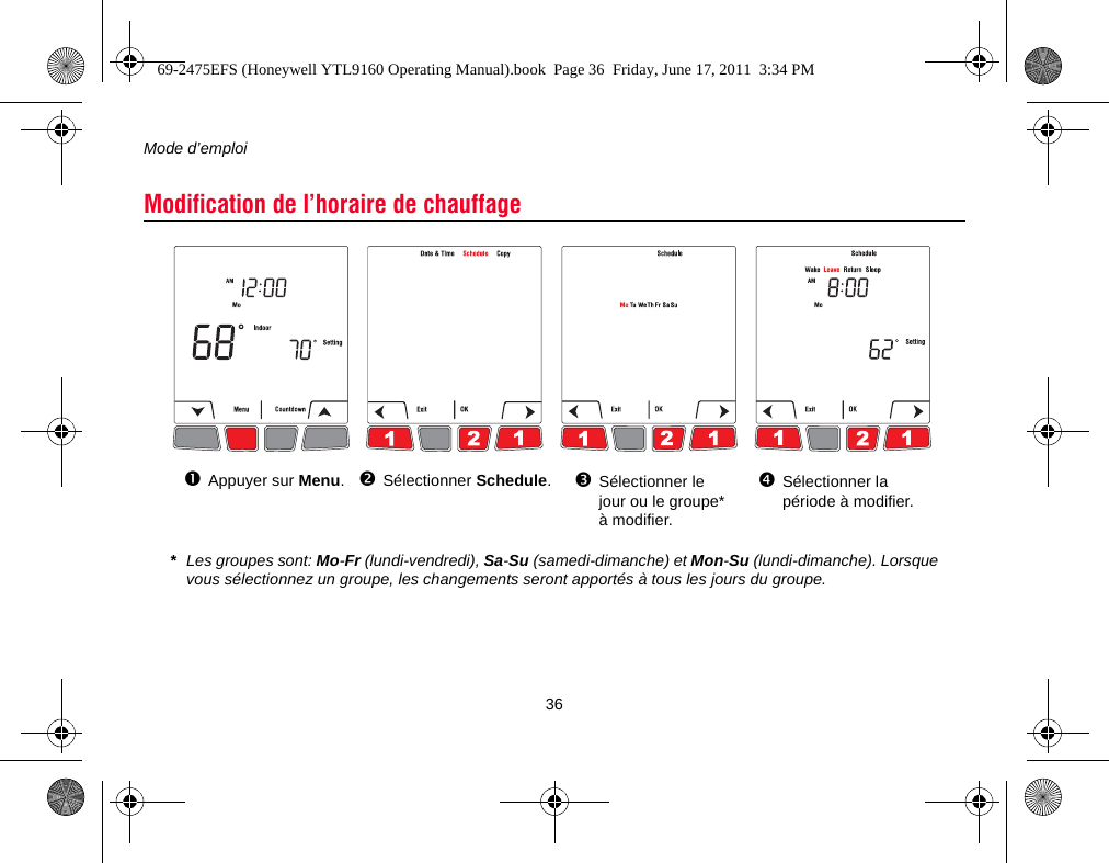 Mode d’emploi36Modification de l’horaire de chauffageSélectionner Schedule.Sélectionner le jour ou le groupe* à modifier.Sélectionner la période à modifier.*Les groupes sont: Mo-Fr (lundi-vendredi), Sa-Su (samedi-dimanche) et Mon-Su (lundi-dimanche). Lorsque vous sélectionnez un groupe, les changements seront apportés à tous les jours du groupe.Appuyer sur Menu.69-2475EFS (Honeywell YTL9160 Operating Manual).book  Page 36  Friday, June 17, 2011  3:34 PM