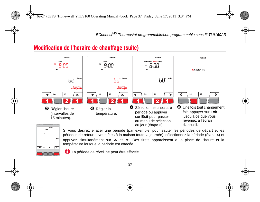 EConnectMD Thermostat programmable/non-programmable sans fil TL9160AR37Modification de l’horaire de chauffage (suite)Régler l’heure (intervalles de 15 minutes).Régler la température.Sélectionner une autre période ou appuyer sur Exit pour passer au menu de sélection du jour (étape 3). Une fois tout changement fait, appuyer sur Exit jusqu’à ce que vous reveniez à l&apos;écran d&apos;accueil.Si vous désirez effacer une période (par exemple, pour sauter les périodes de départ et lespériodes de retour si vous êtes à la maison toute la journée), sélectionnez la période (étape 4) etappuyez simultanément sur   et  . Des tirets apparaissent à la place de l’heure et latempérature lorsque la période est effacée.La période de réveil ne peut être effacée.69-2475EFS (Honeywell YTL9160 Operating Manual).book  Page 37  Friday, June 17, 2011  3:34 PM