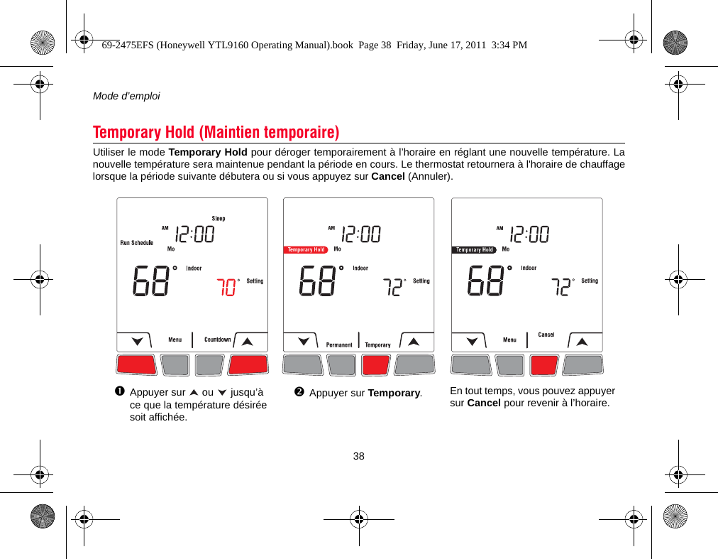 Mode d’emploi38Utiliser le mode Temporary Hold pour déroger temporairement à l’horaire en réglant une nouvelle température. Lanouvelle température sera maintenue pendant la période en cours. Le thermostat retournera à l&apos;horaire de chauffagelorsque la période suivante débutera ou si vous appuyez sur Cancel (Annuler).Temporary Hold (Maintien temporaire)Appuyer sur   ou   jusqu’à ce que la température désirée soit affichée.Appuyer sur Temporary.En tout temps, vous pouvez appuyer sur Cancel pour revenir à l’horaire.69-2475EFS (Honeywell YTL9160 Operating Manual).book  Page 38  Friday, June 17, 2011  3:34 PM