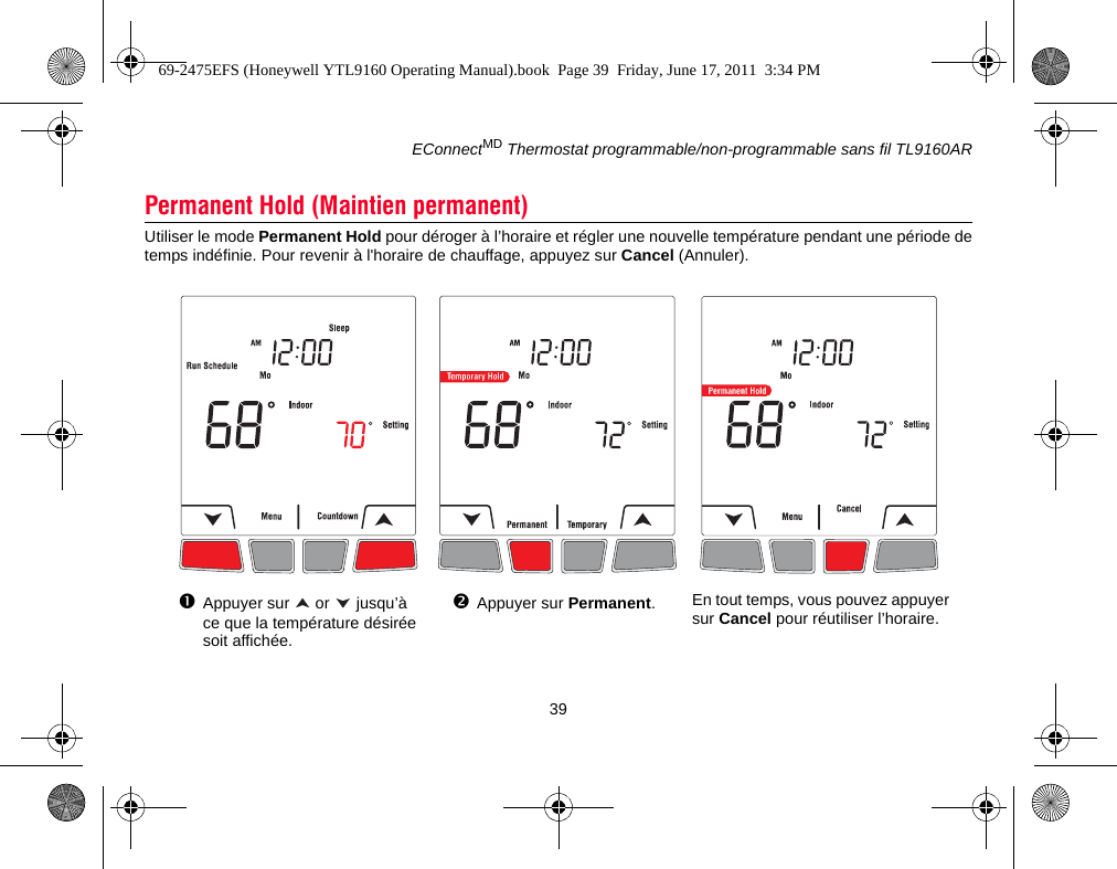 EConnectMD Thermostat programmable/non-programmable sans fil TL9160AR39Utiliser le mode Permanent Hold pour déroger à l’horaire et régler une nouvelle température pendant une période detemps indéfinie. Pour revenir à l&apos;horaire de chauffage, appuyez sur Cancel (Annuler).Permanent Hold (Maintien permanent)En tout temps, vous pouvez appuyer sur Cancel pour réutiliser l’horaire.Appuyer sur   or   jusqu’à ce que la température désirée soit affichée.Appuyer sur Permanent.69-2475EFS (Honeywell YTL9160 Operating Manual).book  Page 39  Friday, June 17, 2011  3:34 PM