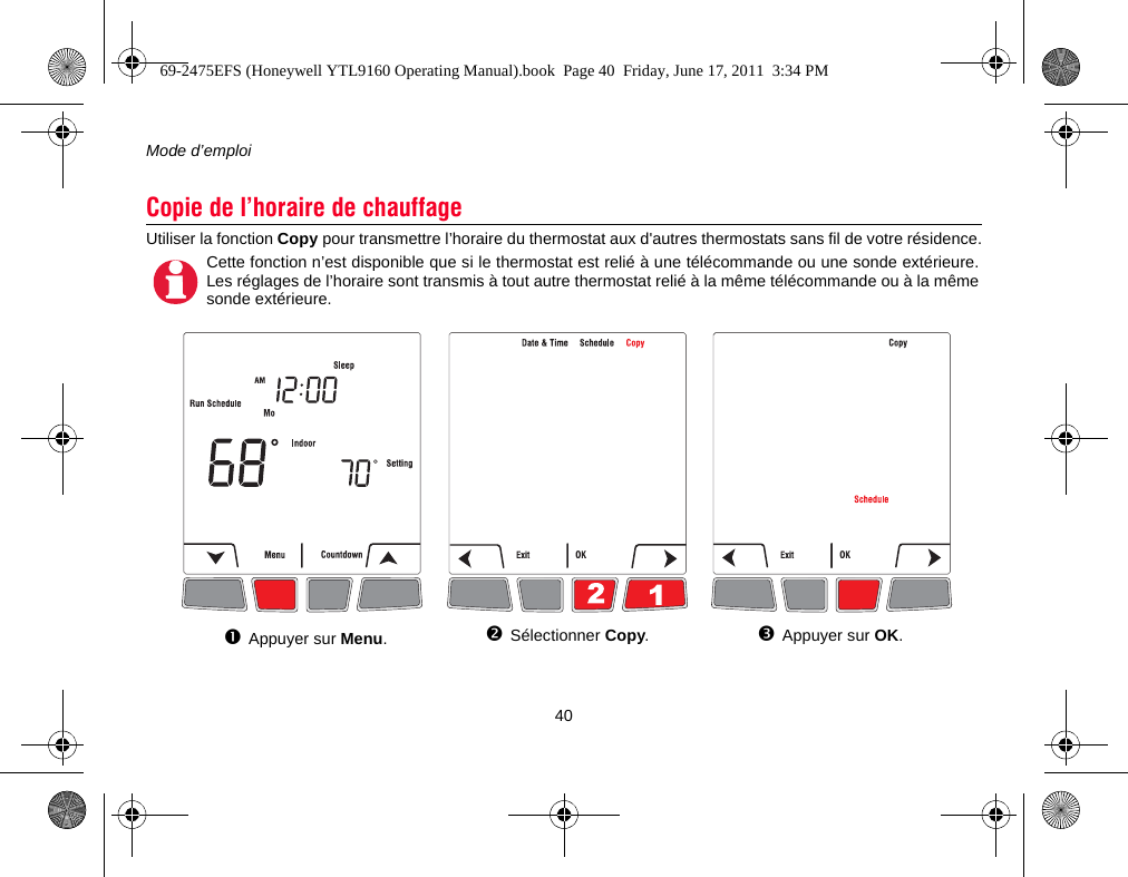 Mode d’emploi40Utiliser la fonction Copy pour transmettre l’horaire du thermostat aux d&apos;autres thermostats sans fil de votre résidence.Copie de l’horaire de chauffageCette fonction n’est disponible que si le thermostat est relié à une télécommande ou une sonde extérieure.Les réglages de l’horaire sont transmis à tout autre thermostat relié à la même télécommande ou à la mêmesonde extérieure.Sélectionner Copy.Appuyer sur OK.Appuyer sur Menu.69-2475EFS (Honeywell YTL9160 Operating Manual).book  Page 40  Friday, June 17, 2011  3:34 PM