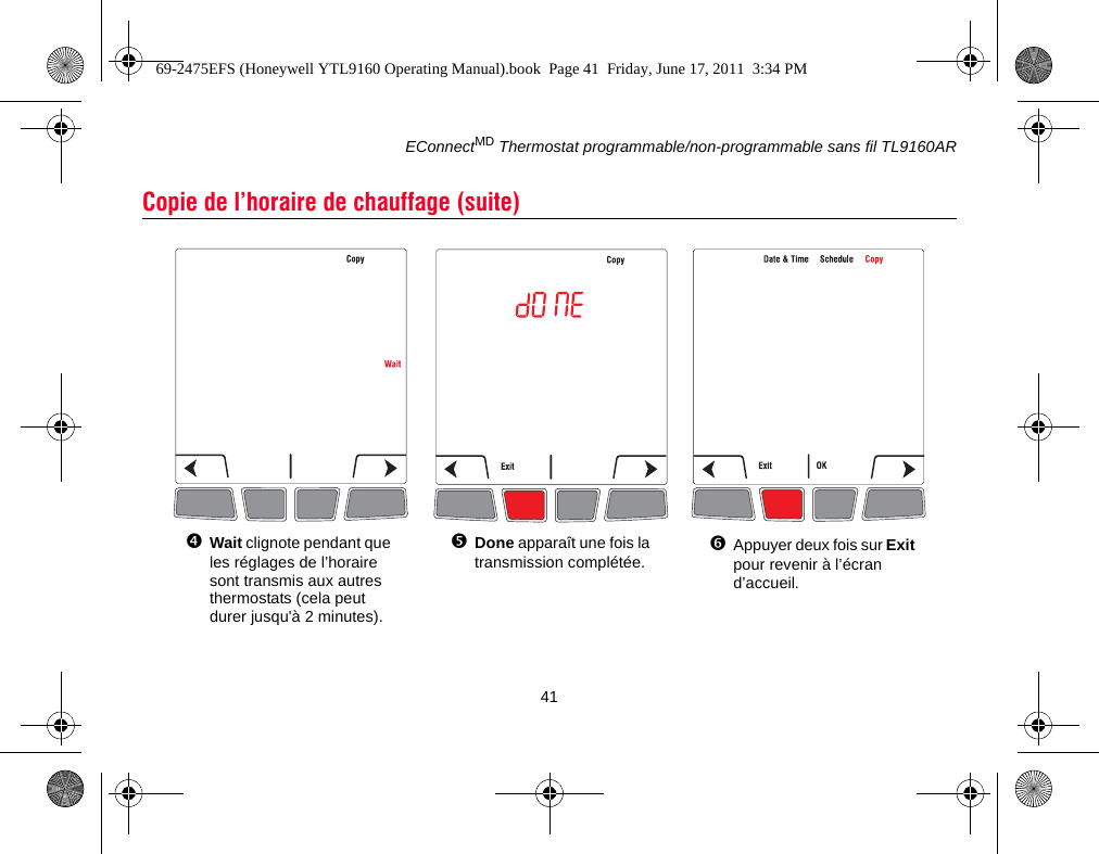 EConnectMD Thermostat programmable/non-programmable sans fil TL9160AR41Copie de l’horaire de chauffage (suite)Wait clignote pendant que les réglages de l’horaire sont transmis aux autres thermostats (cela peut durer jusqu&apos;à 2 minutes).Done apparaît une fois la transmission complétée.Appuyer deux fois sur Exit pour revenir à l’écran d’accueil.69-2475EFS (Honeywell YTL9160 Operating Manual).book  Page 41  Friday, June 17, 2011  3:34 PM