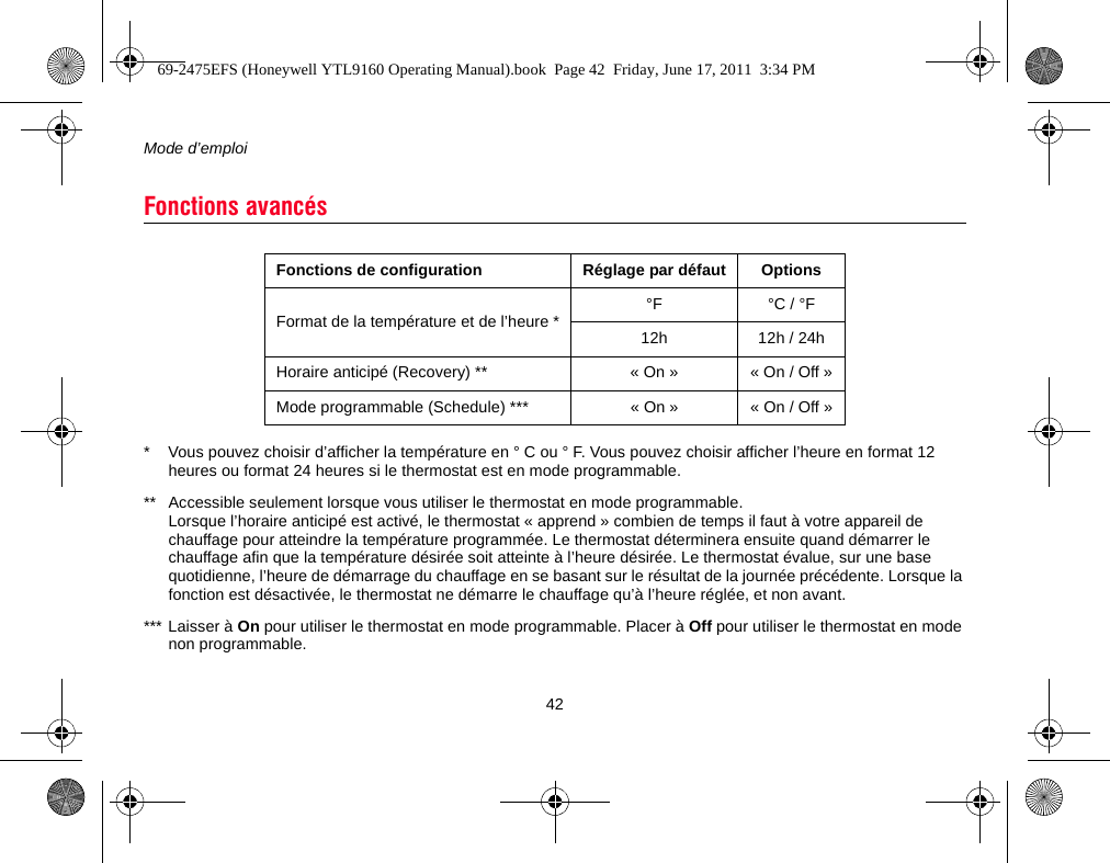 Mode d’emploi42* Vous pouvez choisir d’afficher la température en ° C ou ° F. Vous pouvez choisir afficher l’heure en format 12 heures ou format 24 heures si le thermostat est en mode programmable.** Accessible seulement lorsque vous utiliser le thermostat en mode programmable. Lorsque l’horaire anticipé est activé, le thermostat « apprend » combien de temps il faut à votre appareil de chauffage pour atteindre la température programmée. Le thermostat déterminera ensuite quand démarrer le chauffage afin que la température désirée soit atteinte à l’heure désirée. Le thermostat évalue, sur une base quotidienne, l’heure de démarrage du chauffage en se basant sur le résultat de la journée précédente. Lorsque la fonction est désactivée, le thermostat ne démarre le chauffage qu’à l’heure réglée, et non avant.*** Laisser à On pour utiliser le thermostat en mode programmable. Placer à Off pour utiliser le thermostat en mode non programmable.Fonctions avancésFonctions de configuration Réglage par défaut OptionsFormat de la température et de l’heure * °F °C / °F12h 12h / 24hHoraire anticipé (Recovery) ** « On » « On / Off »Mode programmable (Schedule) *** « On » « On / Off »69-2475EFS (Honeywell YTL9160 Operating Manual).book  Page 42  Friday, June 17, 2011  3:34 PM