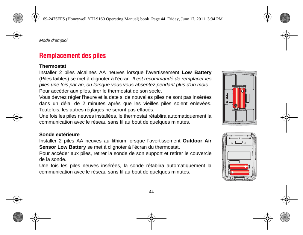 Mode d’emploi44ThermostatInstaller 2 piles alcalines AA neuves lorsque l’avertissement Low Battery(Piles faibles) se met à clignoter à l&apos;écran. Il est recommandé de remplacer lespiles une fois par an, ou lorsque vous vous absentez pendant plus d&apos;un mois.Pour accéder aux piles, tirer le thermostat de son socle.Vous devrez régler l&apos;heure et la date si de nouvelles piles ne sont pas inséréesdans un délai de 2 minutes après que les vieilles piles soient enlevées.Toutefois, les autres réglages ne seront pas effacés.Une fois les piles neuves installées, le thermostat rétablira automatiquement lacommunication avec le réseau sans fil au bout de quelques minutes.Sonde extérieureInstaller 2 piles AA neuves au lithium lorsque l’avertissement Outdoor AirSensor Low Battery se met à clignoter à l&apos;écran du thermostat.Pour accéder aux piles, retirer la sonde de son support et retirer le couverclede la sonde.Une fois les piles neuves insérées, la sonde rétablira automatiquement lacommunication avec le réseau sans fil au bout de quelques minutes.Remplacement des piles69-2475EFS (Honeywell YTL9160 Operating Manual).book  Page 44  Friday, June 17, 2011  3:34 PM