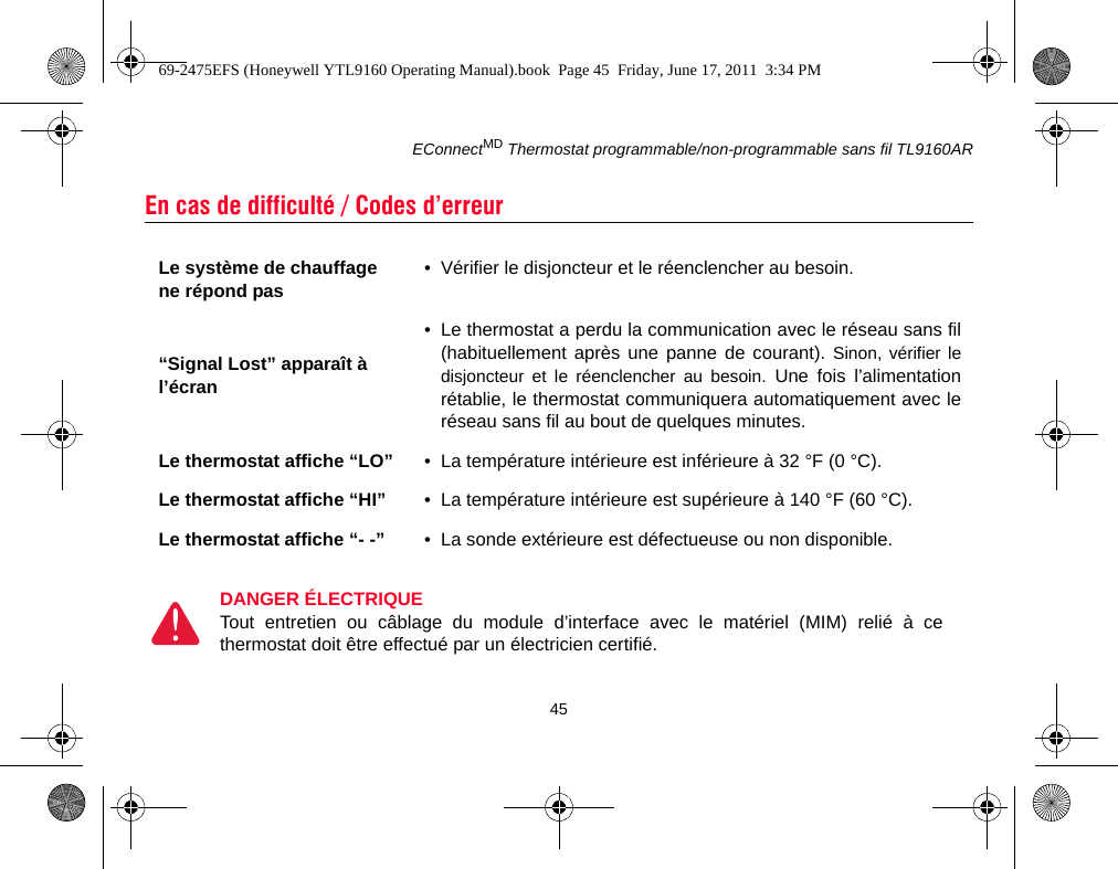 EConnectMD Thermostat programmable/non-programmable sans fil TL9160AR45En cas de difficulté / Codes d’erreurLe système de chauffage ne répond pas • Vérifier le disjoncteur et le réenclencher au besoin.“Signal Lost” apparaît à l’écran• Le thermostat a perdu la communication avec le réseau sans fil(habituellement après une panne de courant). Sinon, vérifier ledisjoncteur et le réenclencher au besoin. Une fois l’alimentationrétablie, le thermostat communiquera automatiquement avec leréseau sans fil au bout de quelques minutes.Le thermostat affiche “LO” • La température intérieure est inférieure à 32 °F (0 °C).Le thermostat affiche “HI” • La température intérieure est supérieure à 140 °F (60 °C).Le thermostat affiche “- -” • La sonde extérieure est défectueuse ou non disponible.DANGER ÉLECTRIQUETout entretien ou câblage du module d’interface avec le matériel (MIM) relié à cethermostat doit être effectué par un électricien certifié.69-2475EFS (Honeywell YTL9160 Operating Manual).book  Page 45  Friday, June 17, 2011  3:34 PM