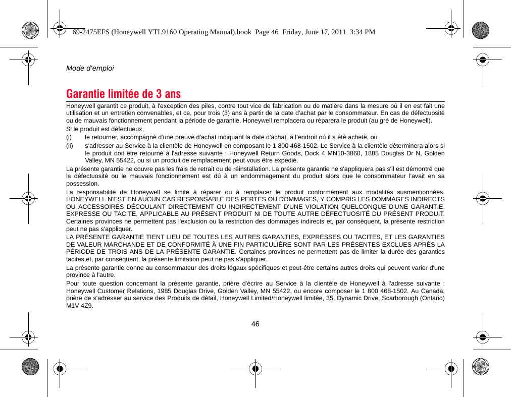 Mode d’emploi46Honeywell garantit ce produit, à l&apos;exception des piles, contre tout vice de fabrication ou de matière dans la mesure où il en est fait uneutilisation et un entretien convenables, et ce, pour trois (3) ans à partir de la date d&apos;achat par le consommateur. En cas de défectuositéou de mauvais fonctionnement pendant la période de garantie, Honeywell remplacera ou réparera le produit (au gré de Honeywell).Si le produit est défectueux,(i)  le retourner, accompagné d&apos;une preuve d&apos;achat indiquant la date d&apos;achat, à l’endroit où il a été acheté, ou (ii) s&apos;adresser au Service à la clientèle de Honeywell en composant le 1 800 468-1502. Le Service à la clientèle déterminera alors sile produit doit être retourné à l&apos;adresse suivante : Honeywell Return Goods, Dock 4 MN10-3860, 1885 Douglas Dr N, GoldenValley, MN 55422, ou si un produit de remplacement peut vous être expédié.La présente garantie ne couvre pas les frais de retrait ou de réinstallation. La présente garantie ne s&apos;appliquera pas s&apos;il est démontré quela défectuosité ou le mauvais fonctionnement est dû à un endommagement du produit alors que le consommateur l&apos;avait en sapossession.La responsabilité de Honeywell se limite à réparer ou à remplacer le produit conformément aux modalités susmentionnées.HONEYWELL N&apos;EST EN AUCUN CAS RESPONSABLE DES PERTES OU DOMMAGES, Y COMPRIS LES DOMMAGES INDIRECTSOU ACCESSOIRES DÉCOULANT DIRECTEMENT OU INDIRECTEMENT D&apos;UNE VIOLATION QUELCONQUE D&apos;UNE GARANTIE,EXPRESSE OU TACITE, APPLICABLE AU PRÉSENT PRODUIT NI DE TOUTE AUTRE DÉFECTUOSITÉ DU PRÉSENT PRODUIT.Certaines provinces ne permettent pas l&apos;exclusion ou la restriction des dommages indirects et, par conséquent, la présente restrictionpeut ne pas s&apos;appliquer.LA PRÉSENTE GARANTIE TIENT LIEU DE TOUTES LES AUTRES GARANTIES, EXPRESSES OU TACITES, ET LES GARANTIESDE VALEUR MARCHANDE ET DE CONFORMITÉ À UNE FIN PARTICULIÈRE SONT PAR LES PRÉSENTES EXCLUES APRÈS LAPÉRIODE DE TROIS ANS DE LA PRÉSENTE GARANTIE. Certaines provinces ne permettent pas de limiter la durée des garantiestacites et, par conséquent, la présente limitation peut ne pas s&apos;appliquer.La présente garantie donne au consommateur des droits légaux spécifiques et peut-être certains autres droits qui peuvent varier d&apos;uneprovince à l&apos;autre.Pour toute question concernant la présente garantie, prière d&apos;écrire au Service à la clientèle de Honeywell à l&apos;adresse suivante :Honeywell Customer Relations, 1985 Douglas Drive, Golden Valley, MN 55422, ou encore composer le 1 800 468-1502. Au Canada,prière de s&apos;adresser au service des Produits de détail, Honeywell Limited/Honeywell limitée, 35, Dynamic Drive, Scarborough (Ontario)M1V 4Z9.Garantie limitée de 3 ans69-2475EFS (Honeywell YTL9160 Operating Manual).book  Page 46  Friday, June 17, 2011  3:34 PM