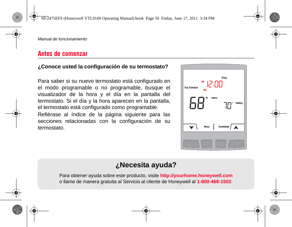 Manual de funcionamiento50¿Conoce usted la configuración de su termostato?Para saber si su nuevo termostato está configurado enel modo programable o no programable, busque elvisualizador de la hora y el día en la pantalla deltermostato. Si el día y la hora aparecen en la pantalla,el termostato está configurado como programable.Refiérase al índice de la página siguiente para lassecciones relacionadas con la configuración de sutermostato.Antes de comenzar¿Necesita ayuda?Para obtener ayuda sobre este producto, visite http://yourhome.honeywell.como llame de manera gratuita al Servicio al cliente de Honeywell al 1-800-468-1502.69-2475EFS (Honeywell YTL9160 Operating Manual).book  Page 50  Friday, June 17, 2011  3:34 PM