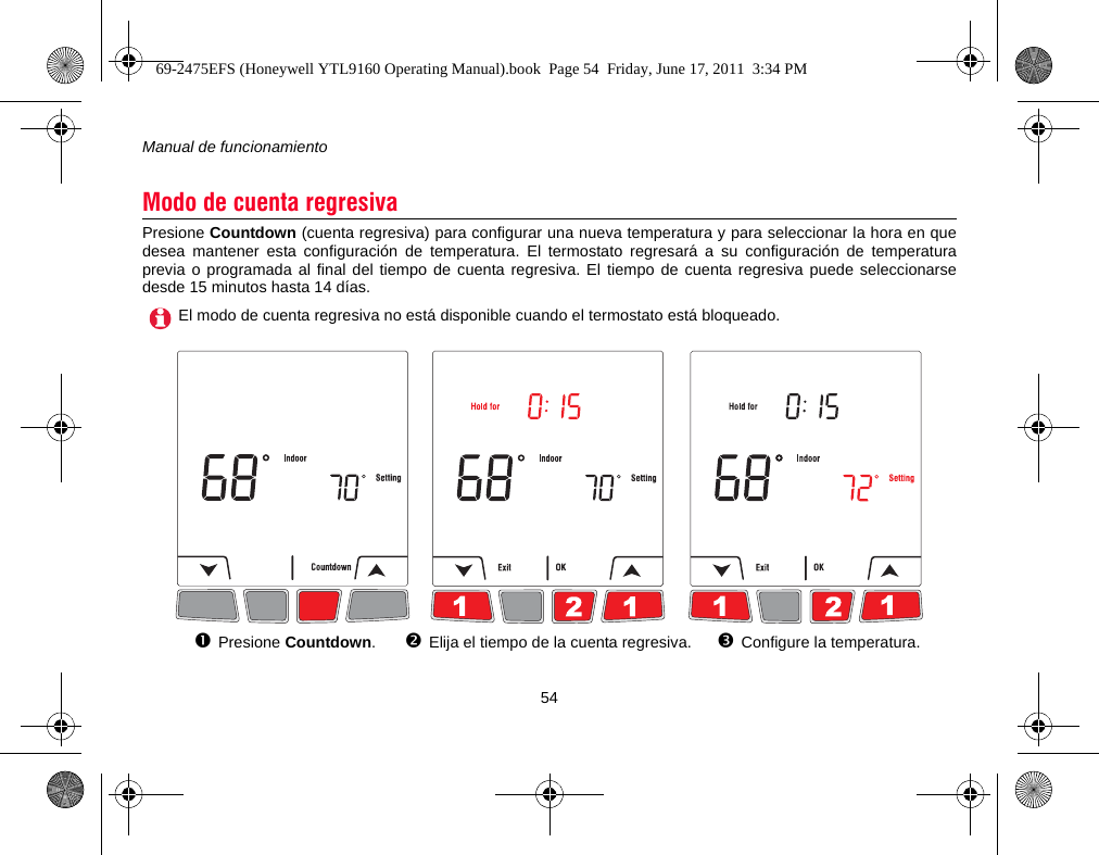 Manual de funcionamiento54Presione Countdown (cuenta regresiva) para configurar una nueva temperatura y para seleccionar la hora en quedesea mantener esta configuración de temperatura. El termostato regresará a su configuración de temperaturaprevia o programada al final del tiempo de cuenta regresiva. El tiempo de cuenta regresiva puede seleccionarsedesde 15 minutos hasta 14 días.Modo de cuenta regresivaEl modo de cuenta regresiva no está disponible cuando el termostato está bloqueado.Presione Countdown.Elija el tiempo de la cuenta regresiva. Configure la temperatura.69-2475EFS (Honeywell YTL9160 Operating Manual).book  Page 54  Friday, June 17, 2011  3:34 PM