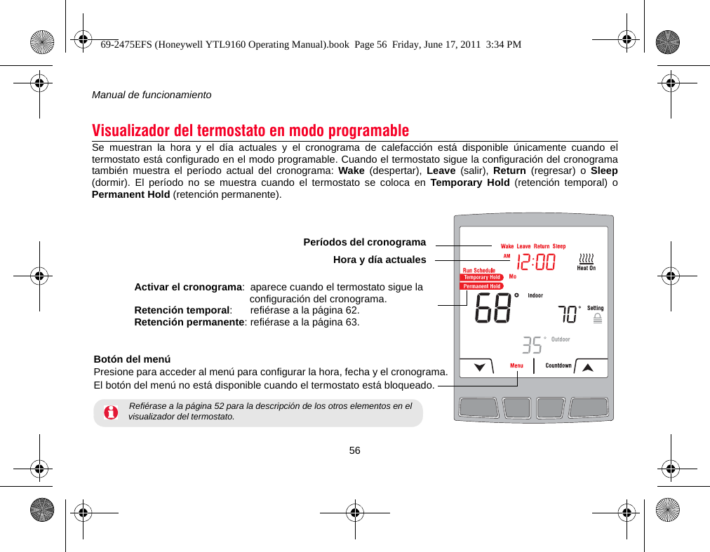 Manual de funcionamiento56Se muestran la hora y el día actuales y el cronograma de calefacción está disponible únicamente cuando eltermostato está configurado en el modo programable. Cuando el termostato sigue la configuración del cronogramatambién muestra el período actual del cronograma: Wake (despertar), Leave (salir), Return (regresar) o Sleep(dormir). El período no se muestra cuando el termostato se coloca en Temporary Hold (retención temporal) oPermanent Hold (retención permanente).Visualizador del termostato en modo programableActivar el cronograma: aparece cuando el termostato sigue la configuración del cronograma.Retención temporal: refiérase a la página 62.Retención permanente: refiérase a la página 63.Botón del menúPresione para acceder al menú para configurar la hora, fecha y el cronograma.El botón del menú no está disponible cuando el termostato está bloqueado. Refiérase a la página 52 para la descripción de los otros elementos en el visualizador del termostato.Períodos del cronogramaHora y día actuales69-2475EFS (Honeywell YTL9160 Operating Manual).book  Page 56  Friday, June 17, 2011  3:34 PM